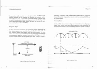 ---
2
..-


            3G Wireless Demystified                                                                                                                                            Chapter 2




            for subscribers. As the subscriber moves through the system, the MSC centrally               base station transmitting to the mobile telephone at 875 MHz on the forward
            transfers calls from one cell to another and maintains call continuity. In fact,             channel. The mobile telephone then transmits to the base station at 830 MHz on
            without frequency reuse, it would not be economically feasible to provide cellu-             the reverse channel.
            lar or PCS service, unless all other radio frequency bands (broadcasting, emer-
            gency radio systems, ship-to-shore, military, etc.) were shut off and their spec-            Frequency Reuse
            trum capacity also used for cellularlPCS.
                                                                                                         In early mobile radio systems, one high-power transmitter served a large geo-
                                                                                                         graphic area. Because each radio channel requires a certain bandwidth, the
            Frequency Duplex                                                                             resulting limited number of radio channels kept the sewing capacity of such sys-

            TO allow simultaneous transmission and reception (no need for push to talk), the
            base stations transmit on one set of radio channels, called forward channels, and
                                                                                                                                          Basic Cellular System
            they receive on another set of channels, called the reverse channels. The trans-
            mitter and receiver radio channel frequencies tnat are assigned for a particular
            cell are separated by a fixed amount of frequency bandwidth. Figure 2.5 shows
            a system of radio channels that are separated by 45 MHz. Figure 2.5 displays a



                                         875 MHz
                                     FORWARD CHANNEL
                                             4

                                                   45 MHz



                              4         mmRs:crnwm
                                                  830 MHz



                                    Figure 2.5. Duplex Radio Channel Spacing.                                                         Figure 2.6. Frequency Reuse




                                                                                                -__._-"".---
                                                                                                 it-
 