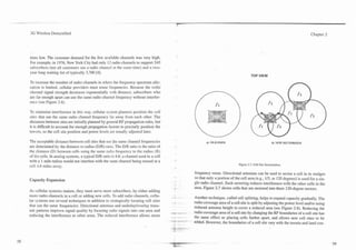--    -.-
                                                                                             't

     3G Wireless Demystified                                                                                                                                                    Chapter 2




     tems low. The customer demand for the few available channels was very high.
     For example, in 1976, New York City had only 12 radio channels to support 545
     subscribers (not all customers use 2 r2dio channel at the same time) and a two-
     year long waiting list of typically 3,700 [4].
                                                                                                                                        TOP VIEW
     To increase the number of radio channels in where the frequency spectrum allo-
     cation is limited, cellular providers must reuse frequencies. Because the rndio
     channel signal strength decreases exponentially with distance, subscribers who
     are far enough apart can use the same radio channel frequency without interfer-
     ence (see Figure 2.6).

     To minimize interference in this way, cellular system planners position the cell
     sites that use the same radio channel frequency far away from each other. The
     distances between sites are initially planned by general RF propagation rules, but
     it is difficult to account for enough propagation factors to precisely position the
     towers, so the cell site position and power levels are usually adjusted later.

     The acceptable distance between cell sites that use the same channel frequencies                     a) OLD OMNI                                     b) S E W SECTORIZED
     are determined by the distance to radius ( D R ) ratio. The D/R ratio is the ratio of
     the distance (D) between cells using the same radio frequency to the radius (R)
     of the cells. In analog systems, a typical D/R ratio is 4.6: a channel used in a cell
     with a 1 mile radius would not interfere with the same channel being reused at a
                                                                                                                               Figure 2.7. Cell Site Sectorization.
     cell 1.6 miles away.
                                                                                                  frequency reuse. Directional antennas can be used to sector a cell in to wedges
                                                                                                  so that only a portion of the cell area (e.g., 113, or 120 degrees) is used for a sin-
     Capacity Expansion
                                                                                                  gle radio channel. Such sectoring reduces interference with the other cells in the
                                                                                                  area. Figure 2.7 shows cells that are sectored into three 120-degree sectors.
     As cellular systems mature, they must serve more subscribers, by either adding
     more radio channels in a cell or adding new cells. To add radio channels, cellu-             Another technique, called cell splitting, helps to expand capacity gradually. The
     lar systems use several techniques in addition to strategically locating cell sites          radio coverage area of a cell site is split by adjusting the power level andlor using
     that use the same frequencies. Directional antennas and underlayloverlay trans-              reduced antenna height to cover a reduced area (see Figure 2.8). Reducing the
     mit patterns improve signal quality by focusing radio signals into one area and              radio coverage area of a cell site by changing the RF boundaries of a cell site has
     reducing the interference to other areas. The reduced interference allows more               the same effect as placing cells farther apart, and allows new cell sites to be
                                                                                                  added. However, the boundaries of a cell site vary with the terrain and land con-
 