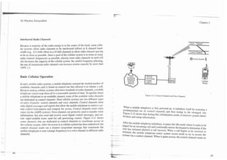 I
I   3G Wireless Demystified                                                                                                                                                      Chapter 2




    Interleaved Radio Channels
                                                                                                                                                                      Voice Channel
    Because a majority of the radio energy is in the center of the band, some cellu-
    lar systems allow radio channels to be interleaved (offset) at fi channel band-
    width (e.g., 12.5 kHz offset in a 25 kHz channel) to allow radio channel spacing
    to be as close as possible. Since a goal of the cellular system is to reuse as many
    radio channel frequencies as possible, placing more radio channels in each cell                                                                                   O ~ c c e s System
                                                                                                                                                                                  s        
    site increases the capacity of the cellular system. By careful frequency planning,
    the use of interleaved radio channels can increase system capacity by more than
    100% [ 7 ] .


    Basic Cellular Operation

    In early mobile radio systems, a mobile telephone scanned the limited number of
    available channels until it found an unused one that allowed it to initiate a call.
    Because analog cellular systems often have hundreds of radio channels, a mobile
    telephone cannot scan them all in a reasonable amount of time. To quickly direct
                                                                                                                 Figure 2.1 1. Control Channels and Voice Channels.
    a mobile telephone to an available channel, some of the available radio channels
    are dedicated as control channels. Most cellular systems use two different types
    of radio channels: control channels and voice channels. Control channels carry
    only digital messages and signals that allow the mobile telephone to retrieve sys-    When a mobile telephone is first powered on, it initializes itself by scanning a
    tem control information and compete for access. Control channels never carry          predetermined set of contml channels and then tuning to the strongest one.
    voice (in the AMPS system). Voice channels are primarily used to transfer voice       Figure 2.12 shows that during this initialization mode, it retrieves system identi-
    information, but also send and receive some digital control messages, and cer-        fication and setup information.
    tain super-audible tones used for call processing control. Figure 2.11 shows
    some channels that are dedicated as control channels to coordinate access to          After the mobile telephone initializes, it enters the idle mode where it waits to be
    the cellular system. After the access to a cellular system has been authorized, the   paged for an incoming call and continually senses the keypad to determine if the
    control channel sends out a channel assignment message that commands the              user has initiated (dialed) a call (access). When a call begins to be received or
    mobile telephone to tune (change frequency) to a voice channel (a different radio     initiated, the mobile telephone enters system access mode to try to access the
    channel).                                                                             System via a control channel. When it gains access. the contml channel sends an
 