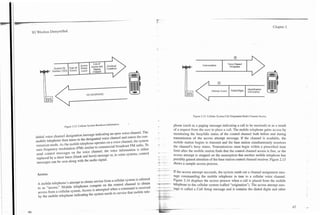 3G Wireless Demystified                                                                                                                                                                        Chapter 2




                                                                                                                                  Conversation            Voice Channel
                                                                                                                                                           Designator




                                          NO RESPONSE

                                                                                                                           :             Attempt Access     Dialed Digits




                                                                                                                         Figure 2.13. Cellular System Call Originalion Radio Channel Access.

                      Figure 2.12. Cellular System Broadcast Information.
                                                                            -
                                                                                                          phone (such as a paging message indicating a call to be received) or as a result
                                                                                                          of a request from the user to place a call. The mobile telephone gains access by
 initial voice channel designation message indicating an open voice channel. The                          monitoring the busylidle status of the control channel both before and during
 mobile telephone then tunes to the designated voice channel and enters the con-       ,                  transmission of the access attempt message. If the channel is available, the
 versation mode. As the mobile telephone operates on a voice channel, the system                          mobile station begins to tiansmit and the base station simultaneously monitors
 uses frequency modulation (FM)     similar to commercial broadcast PM radio. TO                          the channel's busy status. Transmissions must begin within a prescribed time
 send control messages on the voice channel, the voice information is either                              limit after the mobile station finds that the control channel access is free, or the
            .
 rrnlaced bv a short burst (blank and burst) message or, in Some systems, control
  --r-- -
                                                                                                          access attempt is stopped on the assumption that another mobile telephone has
                                                                                                          possibly gained attention of the base station control channel receiver. Figure 2.13
  messages can be sent along with the audio signal.
                                                                                                          shows a sample access process.
                                                                                           - ---
                                                                                           --.-.-
  Access                                                                                   -    --       If the access attempt succeeds, the system sends out a channel assignment mes-
                                                                                           -              sage commanding the mobile telephone to tune to a cellular voice channel.
  A mobile              attempt to obtain service from a cellular system is referred                      Figure 2.14 displays the access pr0CeS.s when a call is placed from the mobile
  to as           ~ ~ btelephones compete on the control channel
                              i l ~                                           obtain       * "***                    to the cellular system (called "origination"). The access attempt
  access from a cellular system. Access is attempted when a Command is received        -
                                                                                       --                -Sage is called a Call Setup message and it contains the dialed digits and other
  by the mobile telephone indicating the system needs to service that
                                                                                           7.   -    7
 