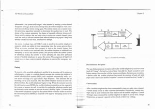 -
3G Wireless Demystified                                                                                                                                                     Chapter 2




information. The system will assign a voice channel by sending a voice channel
designator message. If the access attempt fails, the mobile telephone waits a ran-
dom amount of time before trying again. The mobile station uses a random-num-
ber-generating algorithm internally to determine the random time to wait. The
design of the system minimizer the chance of repeated collisions between dif-
ferent mobile stations that are both trying to access the control channel, since                                                                        Number
each one waits a different random time interval before trying again if they have
already collided on their first, simultaneous attempt.

An access overload class (ACCOLC) code is stored in the mobile telephone's
memory, which can inhibit it from transmitting when the system gets too busy.
When an access overload class category is sent on the control channel that
matches its stored access overload class, the mobile telephone is inhibited from
attempting to access the cellular system. This process allows the cellular system
to selectively reduce the number of access attempts and only allow particular
groups of mobile telephones to access the system. The assignment of high-level                                               Figure 2.14. Cellular System Paging.
system access class codes to mobile telephones is reserved for emergency per-
sonnel.
                                                                                                 Discontinuous Reception
Paging
                                                                                                 The use of discontinuous reception allows the mobile telephone's receiver to turn
                                                                                                 itself off ("sleep") for brief periods of time (typically less than 2 seconds) to save
TO receive calls, a mobile telephone is notified of an incoming call by a process
called paging. A page is a control channel message that contains the telephone's                 battery energy. Because the cellular system coordinates discontinuous reception,
mobile identification number (MIN), and it responds automatically with a sys-                    it knows when the mobile telephone has turned the receiver off and will hold
                                                                                                 pages until it knows the mobile telephone's receiver is turned back on ("awake").
tem access message of a type called a Page Response. This indicates that an
incoming call is to be received. After the mobile telephone receives its own tele-
phone number, the mobile telephone begins to ring. When the customer answers                     Conversation
the call (user presses SEND), the mobile telephone transmits a service request to
the system to answer the call. It does this by sending the telephone number and      -     -
                                                                                                 After a mobile telephone has been commanded to tune to a radio voice channel,
an electronic serial number to provide the user's identity. Figure 2.14 shows that
if the mobile telephone is paged in the system and the customer wishes to receive                it sends mostly voice or other customer information. Periodically, control mes-
                                                                                     F    .-+-   sages may be sent between the base station and the mobile telephone. Control
the call (user presses SEND), it responds to the page by attempting access to the    --   -.--
                                                                                                 messages may command the mobile telephone to adjust its power level, change
system.                                                                              -- - - --   frequencies, or request a special service (such as three-way calling).
 