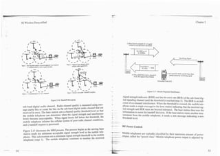 -           .--




3G Wireless Demystified                                                                                                                                                                                             Chapter 2




                                                                                                                                         1) Base Station comands SL 10 signal
                                                                                                                                            if RSSl levels fall below threshold


                                                                                                                                                       Set MRI Level
                                                                                                                                                        to -85dBm



                                                                                                        0
  '       #    0 ' -
                                      /                               '+ / 0 ' - *
                                                                    Step 2, Adjacent base stations return
Step 1. W i n g base smion reqxsts adjacent b u e stations
        lo measurecellular ra&o sbgnal stren@.
                                                                                      -
                                                                            cellular radio signal level.




   '-        0 ' -
                                      0                                '-*           0 ' -       &
                                                                                                     0
                                                                     Step 4. Switch voice path. Handoffeomplete.
                                                                                                                                                                       Figure 2.17. Mobile Reported Interference.
 Step 3 Cnmmand mobll:     10   WSY   channel.
                                                                                                                                     signal strength indicator (RSSI) and the bit error rate (BER) of the sub-band dig-
                                                 Figure 2.16. Handoff Messaging.                                                     ital signaling channel until the threshold is reached (step 2). The BER is an indi-
                                                                                                                                      cator of co-channel interference. When the threshold is crossed, the mobile tele-
 sub-band digital audio channel. Radio channel quality is measured using mes-                                                        phone sends a single message to the base station indicating that the received sig-
 sage parity bits to count the bits on the sub-band digital audio channel that are                                 z
                                                                                                                                     nal strength and BER rates are beyond tolerance. The base station then uses the
 received in error. The base station sets a channel quality threshold level so that                                -      ..         information to assist the handoff decision. If the base station wants another mea-
 the mobile telephone can determine when the signal strength and interference                                                        surement from the mobile telephone, it sends a new message indicating a new
                                                                                                                   t                 threshold level.
 levels become unacceptable. When signal levels fall below the threshold. the                                      *
                                                                                                                   -
 mobile telephone informs the cellular system of poor radio channel conditions,                                    --     ~..

 and a handoff request is processed.                                                                               -
                                                                                                                   ~-..- .
                                                                                                                    ......
                                                                                                                     .
                                                                                                                                     RF Power Control
  Figure 2.17 illusrrates the MRI process. The process begins as the serving base                                  B-YN
  station sends the minimum acceptable signal strength level to the mobile tele-                                   -                 Mobile telephones are typically classified by their maximum amount of power
  phone. This information sets a minimum signal strength threshold in the mobile                                   - --
                                                                                                                   .            -.
                                                                                                                                 -   output, called the "power class." Mobile telephone power output is adjusted by
  telephone (step 1). The mobile telephone continues to monitor the received
 