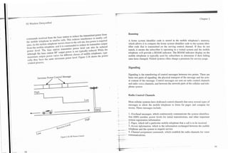 Chapter 2




                                                                                        Roaming
commands receiyed from the base station to reduce the transmitted power from
the mobile telephone in smaller bells. This reduces interference to nearby cell         A home .system identifier code is stored in the mobile telephone's memory,
sires. As the mobile telephone moves closer to the cell site, less power is required    which allows it to compare the home system identifier code to the system iden-
from the mobile telephone, and it is commanded to reduce its transmitter output         tifier code that is transmitted on the serving control channel. If they do not
power level. The base station transmitter power level can also be reduced               match, it means the subscriber is operating in a visited system and the mobile
 although the base station RF output power is not typically reduced. While the          telephone will provide a ROAM indicator. The ROAM indicator display on the
 maximum output power varies for different classes of mobile telephones. typi-          mobile telephone is typically used by subscribers to determine if their billing
 cally they hare the same minimum power level. Figure 2.18 shows the power              rates have changed. Visited systems often charge a premium for service usage.
 control process.

                                                                                        Signaling

                                                                                       Signaling is the transferring of control messages between two points. There are
          Increase Power Control Message                                               basic two parts of signaling: the physical transport of the message and the acru-
                      /                                                               al content of the message. Control messages are sent on radio control channels
                                                                                       and radio voice channels, and between the network parts of the cellular and tele-
                                                                                       phone system.


                L                                                                      Radio Control Channels
                                                                  Low
                                                                                       Most cellular systems have dedicated control channels that carry several types of
                                                                                       messages to allow the mobile telephone to listen for pages and compete for
                                                                                       access. These messages include:

                                                                                        1. Overhead messages, which continuously communicate the system identifica-
                                                                                       tion (SID) number, power levels for initial transmissions, and other important
                                                                                       system registration information
                                                                                       2. Pages, which tell a particular mobile telephone that a call is to be received
                                                                                       3. Access information, which is the information exchanged between the mobile
                                                                                       telephone and the system to request service
                                                                                       4. Channel assignment commands, which establish the radio channels for voice
                                 Figure 2.18. RF Power Control.                        c~~unications.
 