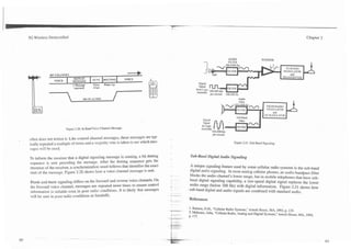 3G Wireless Demystified                                                                                                                                                             Chapter 2




                                                                                                                               AUDIO




             RF CHANNEL                                                    4
                               REPEAT
                VOICE         bIESSAGE        SI'SC    DOTTING            VOICE
                              1 Iessare      Time     Wake Up
                               repeated       .-Uign


            7                                                  /
                                     MUTE ALDIO                                                                                       Audio




                        ~ i $ u r e2.20. In Band Voice Channel Message.
                                                                                                                  per second
often does not notice it. Like control channel messages, these messages are typ-
ically repeated a multiple of times and a majority vote is taken to see which mes-                                                Figure 2.21. Sub-Band Signaling.
sages will be used.
                                                                                                   Sub-Band Digital Audio Signaling
To inform the receiver that a digital signaling message is coming, a bit dotting
sequence is sent preceding the message. After the dotting sequence gets the
                                                                                                   A unique signaling feature used by some cellular radio systems is the sub-band
attention of the receiver, a synchronization word follows that identifies the exact
                                                                                                   digital audio signaling. In most analog cellular phones, an audio bandpass filter
start of the message. Figure 2.20 shows how a voice channel message is sent.
                                                                                                   blocks the audio channel's lower range, but in mobile telephones that have sub-
 Blank-and-burst signaling differs on the forward and reverse voice channels. On                   band digital signaling capability, a low-speed digital signal replaces the lower
                                                                                                   audio range (below 300 Hz) with digital information. Figure 2.21 shows how
 the forward voice channel, messages are repeated more times to ensure control
                                                                                                 - sub-band digital and audio signals are combined with standard audio.
 information is reliable even in poor radio conditions. It is likely that messages
 will be sent in poor radio conditions as handoffs.                                   - ----
                                                                                      -
                                                                                      -
                                                                                          --
                                                                                          ,
                                                                                                  References

                                                                                      *' a'--.    I . Balston, D.M.,
                                                                                                                   "Cellular Radio Systems,"Artech House, MA, 1993, p. 135.
                                                                                      ----        2. Mehrotra. Asha, "Cellular Radio, Analog and Digital Systems:' Anech House, MA, 1994,
                                                                                      - -
                                                                                      ---         P. 177.
 