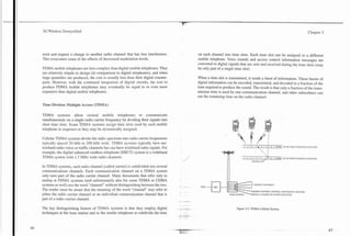 3G Wireless Demystified                                                                                                                                                                                                          Chapter 3




exist and request a change to another radio channel that has less interference.                             on each channel into time slots. Each time slot can be assigned to a different
This overcomes some of the effects of decreased modulation levels.                                          mobile telephone. Voice sounds and access control information messages are
                                                                                                            converted to digital signals that are sent and received during the time slots (may
FDMA mobile telephones are less complex than digital mobile telephones. They                                be only part of a single time slot).
are relatively simple to design (in comparison to digital telephones), and when
large quantities are produced, the cost is usually less than their digital counter-                         When a time slot is transmitted, it sends a burst of information. These bursts of
parts. However, with the continued integration of digital circuits, the cost to                             digital information can be encoded, transmitted, and decoded in a fraction of the
produce FDMA mobile telephones may eventually be equal to or even more                                      time required to produce the sound. The result is that only a fraction of the trans-
expensive than digital mobile telephones.                                                                   mission time is used by one communication channel, and other subscribers can
                                                                                                            use the remaining time on the radio channel.

Time Division Multiple Access (TDMA)

TDMA systems allow several mobile telephones to communicate
simultaneously on a single radio camer frequency by dividing their signals into
short time slots. Some TDMA systems assign time slots 'used by each mobile
telephone in sequence or they may be dynamically assigned.

Cellular TDMA systems divide the radio spectrum into radio camer frequencies
typically spaced 30 kHz to 200 kHz wide. TDMA systems typically have nar-                                                                                  /

                                                                                                                                           I   1       1   2    1 3d        4   1   5        6   1   30 kHz IS-136 VOICE CIRAFFIC) CHASSEL

                                                                                                                                                                                ..,
                                                                                                                                                                                        1)
rowband radio voice or traffic channels but can have wideband radio signals. For                                                                                                       I
                                                                                                                                                                    :
                                                                                                                                                                    ,
example, the digital enhanced cordless telephone (DECT) system is a wideband                                                                                                    .   I
                                                                                                                                                                                     I

TDMA system with 1.7 MHz wide radio channels.                                                                                              I   1   /       2    1   3   1   4       cXI6 1           3 0 m IS-136VOICE(TRAFFIC)CtWh.h.EL
                                                                                                                                                               COmoL sw

In TDMA systems, each radio channel (called carrier) is subdivided into several
communications channels. Each communication channel on a TDMA system
only uses part of the radio camer channel. Many documents that refer only to
analog or FDMA systems (and unfortunately also for some TDMA or CDMA
                                                                                                                                                                TRAFFIC CHANNELS
systems as well) use the word "channel" without distinguishing between the two.           - -                 PSrN
The reader must b e aware that the meaning of the word "channel" may refer to                                                                              SHARED CONTROL CHANNEL AND TRAFFIC CHAWEL
either the radio camer channel or an individual communication channel that is                                                                                     CAPABLE SCANNING RECEIVER

part of a radio camer channel.
                                                                                          - ..-      -.
The key distinguishing feature of TDMA systems is that they employ digital            -   .
                                                                                          - --- ---., - -                             Figure 3.2. TDMA Cellular System.
techniques at the base station and in the motile telephone to subdivide-the time
                                                                                          t   -L   :.
 