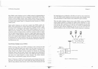 3G Wireless Demystified                                                                                                                                       Chapter 3




Most TDMA mobile telephones access a cellular system by communicating on               for control and access coordination, and others are used for voice communica-
a dedicated control channel time slot as compared to a dedicated RF carrier chan-      tions. The CDMA mobile telephone accesses the system either through an ana-
nel that is used by FDMA systems. Some TDMA systems (such as the IS-136                log control channel or coded channel on the CDMA RF signal waveform.
system) can use the existing analog control channel to assign a mobile telephone
to a digital traffic channel. Figure 3.2 illustrates the basic structure of a TDMA     When the mobile telephone obtains access on the CDMA system, the CDMA
cellular system.                                                                       control channel responds by assigning the CDMA mobile telephone to a new
                                                                                       coded channel. This is typically on the same RF carrier frequency. It is possible
Digital mobile telephones are much more complex than FDMA mobile tele-                 to use the same RF carrier frequency in all cells of a CDMA by differentiating
phones. When implemented in a digital signal processing system (DSP), a typi-          channels by codes. Because neighboring cell sites can use the exact same fre-
cal analog mobile telephone has signal processing capability of half a million         quency but different codes, this allows CDMA mobile telephones to simultane-
instructions per second (MIPS) while TDMA mobile telephones have over 50
MIPS processing capability. This added complexity, limited demand, and lower
production numbers of digital phones would have normally resulted in higher
costs for digital mobile telephones. However, a single digital signal processing
system used in a mobile telephone replaces several analog circuits resulting in
lower cost for digital mobile telephones. Digital systems allow more customers
to simultaneously use radio channels in the cell site, reducing the total number
of required cell sites and radio channels, and ultimately reducing the cellular sys-
tem infrastructure cost.


Code Division Multiple Access (CDMA)

CDMA technology differs from TDMA technology in that it divides the radio
spectrum into wideband digital radio signals with each signal waveform carry-
ing several different coded channels. Each coded channel is identified by a
                                                                                                                                  WIDE RF CHkWEL
unique channel code. Digital receivers separate the channels by correlating
(matching) signals with the proper channel code sequence and enhancing the                    PSM   -   MSC


correlated one without enhancing the others. The CDMA RF signal waveform
uses some of its coded channels as control channels. The control channels
                                                                                                    ACCESS/
include a pilot, synchronization, paging, and access channel.                                        CODE


Figure 3.3 illustrates a CDMA system and reveals several changes from an ana-                                   Figure 3.3. CDMA Cellular Stystem.
log system. The base station uses a wide CDMA RF signal waveform that pro-
vides for many ,different coded channels. Some of these coded channels are used
 