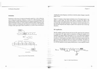 3G Wireless Demystified                                                                                                                                         Chapter 3




                                                                                      retarding the canier frequency waveform to introduce phase changes at specific
Modulation                                                                            points in time.

Modulation is the process of using an information signal (e.g., voice or data sig-    Figure 3.1 1. displays a basic digital modulation circuit. The digital signal is sup-
nal) to change the amplitude, frequency, or phase of a radio frequency carrier        plied to a pulse shaper. The pulse shaper adjusts (smoothes) the edges so the
signal (a camer). Analog cellular typically uses frequency modulation (FM), and       abrupt changes of the digital puises do not force the modulator to produce ener-
digital technologies often use a form of phase modulation (PM). Frequency mod-        gy outside the allowable bandwidth. The modulator converts these pulses to a
ulation is a process of shifting the radio frequency in proportion to the amplitude   low-level RF frequency that changes in phase which represent one or more dig-
(voltage) of the input signal. Phase modulation is a result of time advancing or      ital pulses.


                                                                                      RF Amplification

                                                                                      The RF amplifier increases (boosts) the low-level RF signal from the modulator
                                                                                      to a high power RF signal ready for transmission through the antenna. It is
                                                                                      acceptable for analog cellular technologies to use a very efficient RF amplifier
                                   "Lm                                                of a type called Class C, which may add some signal distortion to the amplifica-
                                                                                      tion process. Unfortunately, most digital cellular technologies cannot accept this
                                      (A) Fast (FACCH)                                type of distortion, and therefore they use a more linear amplifier. The battery-to
                                                                                      RF energy conversion efficiency for linear amplifiers is 30--40% compared with
                                                                                      40--55% RF amplifiers in most analog cellular phones. Linear amplifiers require




                                                                                         From
                                                                                         Oarmcl Coda                 hlx                       Modulator     bTO
                                                            One SACCH Message                                       S w r                                       RF Amplrfia




                       Figure 3.10. Fast and Slow Message Signaling.



                                                                                                               Figure 3.1 1. Radio Channel Modulation.
 
