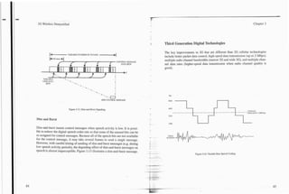 -
 3G Wireless Demystified                                                                    -                                                                         Chapter 3




                                                                                            f-
                                                                                                 Third Generation Digital Technologies

           (             VARIABLE NUMBER OF FR4h4ES *
                         a                          -
                                                    I
                                                    ,                                            The key improvements in 3G that are different than 2G cellular technologies
                                                                                                 include better packet data control, high-speed data transmission (up to 2 Mbps),
           b 2 0 msec +I
                                                                          CONTROL MESSAGE
                                                                                                 multiple radio channel bandwidths (narrow 2G and wide 3G), and multiple chan-
                                                                             DATA BITS           nel data rates (higher-speed data transmission when radio channel quality is
                                                                                                 good).
                                                                                 t
                  ...
             1
     VARI.-BLE
     USER DAT.4
                        .. .
                        J                                             I


        BITS



                                                       - . -.         I
                                                              .-.a
                                                            ONE COXROL MESSAGE



                            Figure 3.13. Dim-and-Burst Signaling.


Dim and Burst

Dim-and-burst inserts control messages when speech activity is low. It is possi-
ble to reduce the digital speech coder rate so that some of the unused bits can be
re-assigned for control messages. Because all of the speech bits are not available                 VOICE
                                                                                            =     ncrnw
for the control message, it may take several frames to send a single message.
However, with careful timing of sending of dim-and burst messages (e.g. during
low speech activity periods), the degrading effect of dim-and-burst messages on
speech is almost imperceptible. Figure 3.13 illustrates a dim-and-burst message.
                                                                                                                         Figure 3.14. Variable Rate Speech Coding.
 