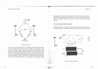 3G Wireless Demystified                                                                                                                                          Chapter 3




                                                                                         throughout the process. During soft handover, the base station receivers choose
                                                                                         the best frames of digitally coded speech from either base station. Figure 3.15
                                                                                         shows how CDMA systems use two base stations sir*u!taneously during
                                                                                         handoff.


                                                                                         Diversity Reception (Rake Reception)

                                                                                     -   Diversity reception is a method of processing whereby two signals are used in
                                                                                         the reception process. Traditionally, diversity reception is performed through the
                                      Same RF
                                      Frequency




                            code rl
            Cell = I                                         Cell 42




                                                                                                                             DELAYEDCHANNEL CODE .-I
                               Figure 3.15. Soft Handover.                                                               o   a n m n c o o E PI


To allow the soft handover process, 3rd generation mobile telephones measure
the signal strength from adjacent cells and transmit the measurements to the                                MASK D l
serving base station. When an adjacent base station's channel signal is strong
enough, the mobile telephone requests the adjacent cell to transmit the call in
progress. The serving base station also continues to transmit as well. Thus, prior                          MASK 111
                                                                                                          SHIFTED I S
to complete handoff, the mobile telephone is communicating with both base sta-                                 TI.IE
tions simultaneously. Using two base stations with the same frequency simulta-
neously during handoff maintains a much higher average signal strength


                                                                                                                    Figure 3.16. Diversity (Rake) Reception.
 