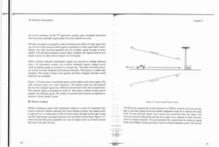 L




    3G Wireless Demystified                                                                                                                                                             Chapter 3




    use of two antennas. In the 3rd generation system, space (multiple transmitter
    sites) and time (multiple signal path) diversity methods are used.

    Diversity reception is primarily used to minimize the effects of radio signal fad-
    ing. As one of the received radio signals experiences a radio signal fade or inter-
    ference, the other received signal(s) may be of higher signal strength or better
    quality. The diversity reception system either combines the signals from the two
    signal sources or selects the strongest received signal.

    When multiple reflected (multipath) signals are received at slightly different
    times, 3rd generation systems can combine multipath signals, adding several
    weak multipath signals to construct a stronger one.. The gains from this process
    are similar to those obtained from antenna diversity. This process is called rake
    reception. m he result is better voice quality and fewer dropped calls than would
    otherwise be available.

    Figure 3.16 shows how a multipath signal can be added to the direct signal. The
    radio channel shows two code sequences. The shaded codes are time delayed
    because the original signal was reflected and received a few microseconds later.
    The original signal is decoded by mask #l. The mask is shifted in time until it
    matches the delayed signal. The output of each decoded channel is combined to
    produce a better quality signal.

    RF Power Control                                                                                                                    Figure 3.17. Open Loop RF Power Control.
                                                                                               *         ..
                                                                                                         - .-     To effectively separate the coded channels on CDMA systems, the received sig-
    Mobile telephones adjust their transmitter output as a result of commands they
    receive from the wireless network. For most wireless systems, the output power                         -    U~S    at the base station from all mobile telephones must be at almost the same
    is adjusted by a combination of the received signal strength (called open loop)                               level. If one received signal were much more powerful than the others, the
    and fine adjustment messages from the cell site (called closed loop). Figure 3.17          -
                                                                                               -         -.
                                                                                                        .---. -
                                                                                                                  receiver could not effectively decode the weaker ones, making it much less sen-
    shows that the RF power amplifier can vary its output power as it moves toward             -
                                                                                               -          ..
                                                                                                         -.       sitive to weaker channels. To accommodate this requirement for uniform signal
    and away from the cell site.                                                                                  levels, the CDMA system precisely controls mobile telephone power. The power
                                                                                          =*       -9
 