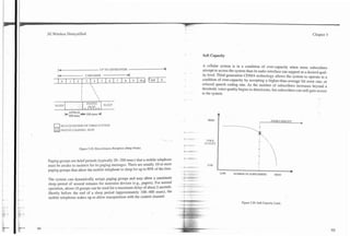 3G Wireless Demystified                                                                                                                                                                                                  Chapter 3




                                                                                                                                               Soft Capacity

                                                                                                                                               A cellular system is in a condition of over-capacity when more subscribers
      14                                 UP TO 128 SECONDS                                                                                      attempt to access the system than its radio interface can support at a desired qual-
     -1                     2 SECONDS                                                                                                          ity level. Third generation CDMA technology allows the system to operate in a
                                                                                                                                               condition of over-capacity by accepting a higher-than-average bit error rate, or
      I o ( 1 1 2 1
                  I         I       I       I   ~   I   (   ~ 8 1I   9   ~(   1   o   J   y   T
                                                                                                                                               reduced speech coding rate. As the number of subscribers increases beyond a
                                                                                                                                               threshold, voice quality begins to deteriorate, but subscribers can still gain access
                                                                                                                                               to the system.
                      I


    SLEEP

               APPROX+200
            b 4 0 0 msec            msec-d                                                                                                                     A
                                                                                                                                                     HIGH                                        OVER CAPACITY   t
   0REACQUlSiTlON OF CDMA SYSTEM
          PAGIKG CHANNEL SLOT
                                                                                                               *        ---
                                                                                               '--/            a        --                          'OlCE
                                                                                                                                                   QLJAI.ITY
                                                                                                               I -;
                                                                                                                  -             =.
                     F~gure
                          3.19. Discontinuous Reception (Sleep Mode).
                                                                                                               *        e        u

                                                                                                                .           .

                                                                                                               1        -?I
                                                                                                                         .-I

Paging groups are brief periods (typically 20--200 msec) that a mobile telephone
must be awake to mointor for its paging messages. There are usually 10 or more                                *-*-                   -               LOW
paging groups that allow the mobile telephone to sleep for up to 90% of the time.                             --- -- -
                                                                                                              -
                                                                                                              - .---        -
                                                                                                                                                                                                             b
                                                                                                                                                                    NUMBER OF SUBSCRIBERS           HIGH
                                                                                                              s I*qw                 --
The system can dynamically assign paging groups and may allow a maximum                                        --         --.-
sleep period of several minutes for nonvoice devices (e.g., pagers). For normal                       -       -         --

operation, about 10 groups can be used for a maximum delay of about 2 seconds.                                - ---
                                                                                                          .---<-...                       . .
                                                                                                                                           .
Shortly before the end of a sleep period (approximately 100--400 msec), the                                           -        ."
mobile telephone wakes up to allow reacquisition with the control channel.                                                  -   --
                                                                                                                                               -                         Figure 3.20. Soft Capacity Limit.
                                                                                                                  -     . .
                                                                                                                         -                --
                                                                                                              2     2   --"
                                                                                                          "   'C *,,$   -.la
                                                                                                                        % .          a*.< -.
 