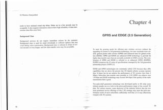 3G Wireless Demystified




needs to have minimal round trip delay. Delay up to a few seconds may be
                                                                                                                                                    Chapter 4
acceptable. It also requires interactive class to have high reliability of data trans-
mission (data files error free).


Background Class                                                                                               GPRS and EDGE (2.5 Generation)
Background services do not require immediate actions by the customer.
Background class is used for email downloads or software updates that may
occur during voice conversation. Background class is tolerant to delays of sev-
eral seconds or even longer, and low data transfer rates may be acceptable.
                                                                                                  To meet the growing needs for efficient new wireless services without the
                                                                                                  upgrading of systems to 3rd generation technology, two new standards were cre-
                                                                                                  ated: general packet radio service (GPRS) and enhanced data for global evolu-
                                                                                                  tion (EDGE). GPRS and EDGE use enhanced GSM technology to provide for
                                                                                                  higher data transfer rates than are normally available in GSM systems. The com-
                                                                                                  bination of GPRS and EDGE is referred to as enhanced GPRS (EGPRS).
                                                                                                  EGPRS comprises the 43 series of specifications managed by the 3rd generation
                                                                                                  partnership project (3GPP) [I]

                                                                                                  EDGE and GPRS technologies are commonly called 2.5G because they offer
                                                                                                  capabilities that are above the present day 2G digital cellular systems (greater
                                                                                                  than 14 kbps) but do not achieve the performance of 3G systems (less than 2
                                                                                                  Mbps). Subscriber data transfer rates possible in 2.5G GPRS can achieve over
                                                                                                  170 kbps and EDGE technology may exceed 384 kbps if the quality of the radio
                                                                                                  transmission link is good.

                                                                                                  Two-and-a-half generation technology was developed partly to fill what some
                                                                                                  industry people see as a hole in the price-performance range of the overall 3G
                                                                                                  plan. For various reasons, some observers of the industry believe that the two
                                                                                                  most prominent service offerings of this 2.5G strategy may meet the price-per-
                                                                                          ,   -   formance needs of most subscribers sufficiently well that 2.5 G may effectively
                                                                                                  compete with 3G systems.
                                                                                         .-
 