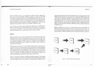 IC


.   .
        3G Wireless Demystified                                                                                                                                          Chapter 4




        GPRS and EDGE systems are compatible with GSM networks. Mobile tele-                      such as data transmission and short messaging (phase 2), and progressed to offer
        phones that are that have GPRS or EDGE capability can easily provide GSM                  GPRS packet transmission service (phase 2+). A competing TDMA digital radio
        voice service. To upgrade GSM systems t9 offer GPRS and EDGE service, pack-               system that was originally developed in North America has also evolved from
        et-switching hardware is added to an existing GSM network. On the radio side,             basic digital voice services (IS-54), to enhanced digital services such as short
        little or no hardware changes are needed. Of course, new mobiIe telephones (or            messaging (IS-136), to a new high-speed data transmission system. The combi-
        upgraded models) that are capable of GPRS or EDGE data service are also                   nation of GSM radio channel structure (200 kHz), packet switching offered by
        required for the subscribers that want to use GPRS or EDGE services.                      GPRS, and efficient phase modulation (8QPSK) has been combined to produce
                                                                                                  the EDGE system.
        In a celI with a base station that supports both GSM voice and GPRS and/or
        EDGE, a subscriber with a suitable multimode mobile telephone can simultane-              GPRS and EDGE can coexist on a standard GSM system. Both GPRS and
        ously engage in a GSM voice conversation while transfemng data packets via                EDGE provide packet data transmission across the radio link between base sta-
        GPRS and/or EDGE. This is called dual transmission mode ( D m ) .                         tion and mobile telephone and also via packet switching infrastructure within the
                                                                                                  network facilities. GPRS and EDGE permit the mobile subscriber to communi-

        History

        GPRS and EDGE evolved from the GSM and IS-136 TDMA technology. The




                                                                              +
        GPRS system uses the same radio channel structure as the GSLI system while
        the EDGE system enhances the GSM radio channel with improed radio chan-
        nel modulation technology. EDGE systems are sometimes called GSM 84 to
        indicate that the EDGE system is capable of the UMTS outdoor trans ission
        requirement of 384 kbps.

        GPRS belongs to the phase 2+ of the GSM standard. Phase 2+ features (pro-
        nounced "two plus") are enhancements to the second phase of GSM technology.
        GPRS was developed to provide high-speed packet data access for the GSM net-
        work. EDGE evolved from contributions of the universal wireless consortium
        136 (UWC-136) for more efficient outdoor systems (wide area mobility). As a
        result, the standards for GPRS and EDGE are substantially the same as the        -   --
        UWC-136-HS-Outdoor standard for data evolution of IS-136 [2]

        Figure 4.1 shows the evolution of GPRS and EDGE standards. This diagram
        shows that the GSM system that was originally developed in Europe has evolved    -
                                                                                         - --                       Figure 4.1. Evolut~on GPRS and EDGE Standards.
                                                                                                                                         of
        from basic digital voice services (phase I), through enhanced digital services




                                                                                                                                                            - .
 