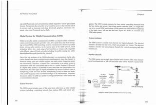3G Wireless Demystified                                                                                                                                         Chapter 4




cate with IP networks (or X.25 networks) in their respective "native" packet data     phones. The GSM system separates the base station controlling function from
formats. This permits the subscriber to have mobile access to the Internet and all    the base station and moves it into a base station controller (BSC). A single BSC
its services such as electronic mail, data downloads, graphics, electronic com-       can serve several GSM base stations. GSM systems can serve mobile telephones
merce, voice over IP protocol, and so forth.                                          of two basic types: full rate and half rate. Figure 4.2 shows an overview of a
                                                                                      GSM radio system.

Global System for Mobile Communication (GSM)
                                                                                      System Attributes
Global system for mobile communication (GSM) is a digital cellular communi-
cations system that primarily provides voice, low-speed data, and short messag-       The GSM system is created from physical and logical channels. The physical
ing services (SMS). GSM technology involves communication between a mobile            channel is divided into time slots, which are grouped into frames. The physical
phone, using a radio interface, to the various parts of the GSM network. GSM          channel is divided into many logical channels for control messaging and data
technology allows for a wide range of services that are similar and compatible        transmission.
with different types of fixed networks including the public analog and public
data telephone networks (such as the Internet).
                                                                                      Physical Channels
One of the key attributes of the GSM technology is a standardized digital radio
canier channel that allows multiple users to simultaneously share the channel. In     The GSM system uses a single type of digital radio channel. This radio channel
historical analog radio and cellular systems, one radio carrier frequency carries     has a fixed bandwidth of 200 kHz and each radio camer channel is paired with
one conversation. Therefore. a channel for a conversation in an analog system i
synonymous with and corresponds one-to-one to a carrier frequency. HowevJ
in a digital radio system, it is possible to carry more than one conversation, on a
conversation and other types of digital information, by means of various types of
multiplexing. GSM uses time division multiplexing (TDM) to share one modu-
lated carrier frequency radio waveform among 8 to 16 conversations. Therefore,
documents related to GSM are careful to distinguish between a radio carrier and
a communication channel.


System Overview

The GSM system includes many of the same basic subsystems as other cellular
systems, including a switching network, base stations (BS), and mobile tele-
                                                                                                    Figure 4.2. Global System for Mobile Communications(GSM).
 