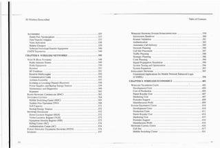 .
.3G   Wireless Demystified                                                                                                                                                                            Table of Contents




  ACCESSORIES ..............................................337                                                       WIRELESS   NETWORK  SYSTEM      INTERCONNECTION               .....................                   379
   Hands-Free Speakerphone . . . . . . . . . . . . . . . . . . . . . . . . . . . . . . . . . . 337                      Intersystem Handover . . . . . . . . . . . . . . . . . . . . . . . . . . . . . . . . . . . .380      .
   Data Transfer Adapters . . . . . . . . . . . . . . . . . . . . . . . . . . . . . . . . . . . 337                     Roamer Validation . . . . . . . . . . . . . . . . . . . . . . . . . . . . . . . . . . . . . . . . 381
   Voice Activation ......................................... 339                                                       Authentication .......................................... -383
   Battery Chargers .........................................339                                                        Automatic Call Delivery . . . . . . . . . . . . . . . . . . . . . . . . . . . . . . . . . . 385     .
   Software Download Transfer Equipment . . . . . . . . . . . . . . . . . . . . . . .340                                Network Planning ................; . . . . . . . . . . . . . . . . . . . . . . . 386
  UMTSTELEPHO~Z . . . . . . . . . . . . . . . . . . . . . . . . . . . . . . . . . . . . . . . 340
                    ..                                                                                                  Cell Site Placement . . . . . . . . . . . . . . . . . . . . . . . . . . . . . . . . . . . . . . . 387
                                                                                                                        Trafficplanning . . . . . . . . . . . . . . . . . . . . . . . . . . . . . . . . . . . . . . . . .388 .
                  .
CHAPTER 8 WIRELESS NETWORKS                                 ........................
                                                                                   345
                                                                                                                        Strategic Planning ........................................                                         388
 NODEB(BASESTATIONS). . . . . . . . . . . . . . . . . . . . . . . . . . . . . . . . .348
                                  ...                                                                                   Codeplanning . . . . . . . . . . . . . . . . . . . . . . . . . . . . . . . . . . . . . . . . . . . 390
   Radio Antenna Towers . . . . . . . . . . . . . . . . . . . . . . . . . . . . . . . . . . . . 349        .            Signal Propagation Simulation . . . . . . . . . . . . . . . . . . . . . . . . . . . . . . . 390
   Radio Equipment . . . . . . . . . . . . . . . . . . . . . . . . . . . . . . . . . . . . . . . .350       .           System Testing and Optimization . . . . . . . . . . . . . . . . . . . . . . . . . . . . . 396
   Receiver . . . . . . . . . . . . . . . . . . . . . . . . . . . . . . . . . . . . . . . . . . . . . . . 351           System Expansion . . . . . . . . . . . . . . . . . . . . . . . . . . . . . . . . . . . . . . . . 397
   RFCombiner ............................................351                                                         INTELLIGENT  NETWORK     .......................................                                      397
   Receiver Multicoupler ......................... . . . . . . . . . . .           ;                       352          Customized Applications for Mobile Network Enhanced Logic
   Communication Links . . . . . . . . . . . . . . . . . . . . . . . . . . . . . . . . . . . . . .352                   (CAMEL) . . . . . . . . . . . . . . . . . . . . . . . . . . . . . . . . . . . . . . . . . . . . . . 398
   Antenna Assembly . . . . . . . . . . . . . . . . . . . . . . . . . . . . . . . . . . . . . . . . 357    .
   Scanning or Locating Channel (Receiver) . . . . . . . . . . . . . . . . . . . . . 3 5 8
                                                                                                                                      .
                                                                                                                     CHAPTER 9 WIRELESS ECONOMICS                               .......................401
   Power Supplies and Backup Energy Sources . . . . . . . . . . . . . . . . . . . .359                                WIRELESS   TELEPHONE  COSTS. . . . . . . . . . . . . . . . . . . . . . . . . . . . . . . . . . 402
   Maintenance and Diagnostics . . . . . . . . . . . . . . . . . . . . . . . . . . . . . .3 6 0                          Development Costs . . . . . . . . . . . . . . . . . . . . . . . . . . . . . . . . . . . . . . .404
   Repeaters . . . . . . . . . . . . . . . . . . . . . . . . . . . . . . . . . . . . . . . . . . . . . . . 362           Cost of Production . . . . . . . . . . . . . . . . . . . . . . . . . . . . . . . . . . . . . . . . 405
 RADIO  NETWORK    CONTROLLER           (RNC) ...........................363                                             Patent Royalty Cost .......................................                                        407 .
 SWIKHIKGCEIYTERS. . . . . . . . . . . . . . . . . . . . . . . . . . . . . . . . . . . . . 364
                          ...                                                                                            Marketing Cost . . . . . . . . . . . . . . . . . . . . . . . . . . . . . . . . . . . . . . . . . . 407
   Mobile Switching Center (MSC) . . . . . . . . . . . . . . . . . . . . . . . . . . . . . 365                           PostsalesSupport . . . . . . . . . . . . . . . . . . . . . . . . . . . . . . . . . . . . . . . . . 409
   Tandem Free Operation (TFO) . . . . . . . . . . . . . . . . . . . . . . . . . . . . . . .368                          Manufacturers Profit . . . . . . . . . . . . . . . . . . . . . . . . . . . . . . . . . . . . . .409
   Soft Capacity . . . . . . . . . . . . . . . . . . . . . . . . . . . . . . . . . . . . . . . . . . . .37 1          SYSTEM   EQUIPMENT  COSTS ................................... 410
   Backup Energy Sources ....................................                                              372           Development Costs . . . . . . . . . . . . . . . . . . . . . . . . . . . . . . . . . . . . . .410   .
 NETWORKDATABASES . . . . . . . . . . . . . . . . . . . . . . . . . . . . . . . . . . . 372
                            ....                                                                                         Production Costs ......................................... 411
   Home Location Register (HLR) ...............................                                            372           Patent Royalty Cost .......................................                                        414
   Visitor Location Register (VLR) . . . . . . . . . . . . . . . . . . . . . . . . . . . . 373             .             Marketing Cost . . . . . . . . . . . . . . . . . . . . . . . . . . . . . . . . . . . . . . . . . . 415
   Equipment Identity Register (EIR) . . . . . . . . . . . . . . . . . . . . . . . . . . . .373                          Postsalessupport ......................................... 416
   Billing Center (BC) ....................................... 374                                                     . Manufacturer Profit . . . . . . . . . . . . . . . . . . . . . . . . . . . . . . . . . . . . . . . 416
   Authentication Center (AC) ................................. 374                                                   NETWORK    CAPITAL COSTS ....................................                                        416
 PUBLIC  SWITCHED    TELEPHONE (PSTN) . . . . . . . . . . . . . . . . . . . 374
                                       NETWORK                                                                           Cellsite ...............................................                                          417
 INTERNET.................................................                                                 377           Mobile Switching Center ...................................                                       421
 
