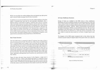 .   .
. - .   3G Wireless Demystified                                                                                                                                                                                Chapter 4




        88 bits are transmitted, the mobile telephone does not transmit any radio power
        until it received further messages from the base transmitter.
                                                                                                26 Frame Multiframe Structures
        In addition to its use for the initial access from the mobile telephone to the base
        station, a shortened burst may also be used optionally inimediately after a             Groups of frames are combined in the GSM system to form multifrarnes.
        handover during a conversation. In theory, a handover may o c h r in a location         Multiframes are used to establish schedules for the predetermined use of the time
        where the distance between the mobile telephone and the target base station is          slots in various frames for specific purposes such as traffic (subscriber digitally
        not known, and therefore the shortened burst is transmitted once or more during         coded speech) in contrast to certain call processing information (such as the slow
        the first (or first few) conversation time slot(s) just after handover. The base sta-   associated control channel - SACCH - which is used primarily to provide hand-
        tion measures the timing relationship of the shortened burst compared to the            off-related information). GSM has several multiframe structures. The most basic
        proper timing for the base receiver time slot, and immediately sends a message          multiframe in the GSM system is the 26-frame multiframe, and all other multi-
        to the mobile telephone causing it to make an appropriate timing advance. Then          frame time intervals are referenced to it. This time interval corresponds to 120
        the base station and mobile telephone return to transmitting the digitally coded        msec, which is exactly the time needed for six blocks of digital speech coder
        speech for the conversation using normal bursts in both directions.                     data.

                                                                                                The designers of the GSM system recognized early in their efforts that they
        Basic Frame Structure                                                                   wanted to transmit mainly the digital output of the speech coder (now called the

        The basic GSM frame is composed of eight 577 microsec time slots to form a
        framz of a duration of 4.615 msec. The time slots within a frame are labeled from
        0 to 7. A typical GSM service assigns a user to one time slot per frame. This
        same numbered time slot is used in consecutive frames to allow continuous com-
        munication. The frame structure for the uplink and downlink radio channels is
        the same. However, the slot numbers are intentionally offset by three slots to
        eliminate the requirement of the mobile telephone from having to transmit and           Multifran       .    1   6   1        - 1                          I   LL   /   La   I   L9    I   LJ    ,
        receive at the same time. In one GSM system installation (typically a single city),                                                                                        __--
                                                                                                                *       Superframe
                                                                                                                                                 ---- - _ _ - -
                                                                                                                         1326 TDMA Frames (6.12 sewnds)
                                                                                                                                       _---__----
                                                                                                                                                                                                           b
        the slot, the frame, and all the other longer frame intervals such as the multi-
        frame, superframe, and hyperframe time occurrences are synchronized at all the                                          __--   __-- -
                                                                                                                                         --
        base stations.
                                                                                                                             __--
                                                                                                                0    1        2   3  4         I 2044 2045                         2046         2047

                                                                                                            4
                                                                                                                         Hyperframe
                                                                                                                                                                                                       b
        Figure 4.6 shows the basic frame structure. In this diagram, a single user is                                    2047 Supetframes (3 hours. 28 minutes. 53 sewnds)

        assigned to time slot 1. Notice in this diagram that there is a continuous stream
        of slots on the uplink and downlink direction. The bit stream is shown concep-
                                                                                                                              Figure 4.6. GSM Basic Frame Structure.
        tually as a helix. The data bits in one time specific time slot are shown in the part
        of the helix which is at the front (closest to the reader) in each tum of the helix.
 