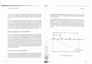3G Wireless Demystified                                                                                                                                                 Chapter 4




the base GSM system does not detect the random access request, it will not               also used on the SDCCH channel but the details are not shown here. Because the
respond to the mobile telephone and the mobile telephone will automatically              SACCH data does not replace speech data, the SACCH channel is called "out-
wait for a randomly chosen time interval and then re-transmit a new request for          of-band" signaling.
senrice.
                                                                                         The SACCH channel is primarily used to transfer radio channel signal quality
The access grant channel is used to assign a mobile phone to a channel (SDCCH)           j,nformation measured by the mobile telephone back to the BS to assist in the
where it can begin to communicate with the system. An access grant channel               handover process. Because the SACCH channel dedicates a portion of the avail-
message is a base GSM system response after a random access channel (RACH)               able data transfer rate to signaling, a balance was maintained to allow the maxi-
sen-ice request message has been sent from the mobile telephone to the base sys-         mum number of bits to be devoted to speech, and to allocate a minimum number
tem. The AGCH is usually present at prescheduled times on the downlink in time           of bits to continuous signaling. Figure 4.7 illustrates the SACCH signaling
slot 0 of the beacon frequency, although additional channels in other frequencies        process.
may be assigned if heavy call setup and short message traffic is expected.


Stand Alone Dedicated Control Channel (SDCCH)
                                                                                               -
                                                                                               b                             104 slots
                                                                                                                                          ______1
Stand alone dedicated control channel (SDCCH) transfers control information
between the mobile telephone and the base station after the paging, access grant
                                                                                     .               26 slots   ----)(
and other starting processes, but before the TCH (voice or customer data chan-
nel) is used. The messages on the SDCCH channel may also include short
messages. The SDCCH is usually present on a time slot, such as 2,4, or 6, on
the beacon frequency, although certain additional time slots and frequencies may
also be assigned in a system that expects to have heavy call setup andlor SMS
traffic. The assigned SDCCH channel may be shared by as many as 8 mobile
telephones during the process of call setup or SMS data transfer. The logical
channel types, which are carried on the SDCCH, include the 118 rate traffic chan-
nel (TCHI8) and SACCH.
                                                                                                                                                             J-J
                                                                                                                                                            ONE SACCH MESSAGE
Slow Associated Control Channel (SACCH)
                                                                                             -
                                                                                             f                              480 mSec delay
                                                                                                                                              ___1
The slow associated control channel (SACCH) is a continuous dedicated stream
of signaling data sent at prescheduled times to allow the regular transfer of con-
                                                                                                                   Figure 4.7. SACCH Full Rate Signaling.
trol information between the mobile telephone and the BS. The SACCH infor-
mation is sent on frame 12 of the 26-frame multiframe. A SACCH channel is
 