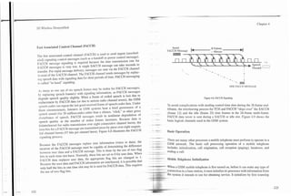 -       .

3G $'ireless Demystified                                                                                                                                                                          Chapter 4




Fast Associated Control Channel (FACCH)
                                                                                                                          Insert
                                                                                                                       FACCH Message      -
                                                                                                                                          k                   ~         ~           ~   c     -         ~
The fast associated control channel (FACCH) is used to send urgent (msched-
uled) signaling control messages (such as a handoff or power control message).
F.'CCH message signaling is required because the data transmission rate for
S.'CCH messages is very low. A single SACCH message can take seconds to
transfer. For rapid message delivery, messages are sent via the FACCH channel                                                                                                          :     Discard   L -
                                                                                                                                                                                                         - l
instead of the SACCH channel. The FACCH channel sends messages by replac-
ing speech data with signaling data for short periods of time. FACCH messaging
is called "in band" signaling.                                                                                                                                               - . -.=    I


.Is many as one out of six speech frames may be stolen for FACCH messages,                                                                                                   ONE FACCH MESSAGE
b replacing speech frame(s) with signaling information, so FACCH messages
degrade speech quality slightly. When a frame of coded speech is lost due to
                                                                                                                                                     Figure 4.8. FACCH Signaling.
replacement by FACCH data (or due to serious radio channel errors), the GSM
speech coder can repeat the last good received frame of speech coder data. Under                                      To avoid complications with stealing control time slots during the 26 frame mul-
thzse circumstances, listeners in GSM systems hear a brief persistence of a                    -            A



                                                                                                                      tiframe, the interleaving process for TCH and FACCH "skips over" the SACCH
speech sound (for 20 milliseconds) rather than a silence, "click," or other gross
disturbance of speech. FACCH messages result in nonlinear degradation of
                                                                                               .       "4.            (frame 12) and the idle (frame 25) time frames in the 26-frame multi-frame.
                                                                                                                      FACCH data never is sent during a SACCH or idle slot. Figure 4.9 shows the
speech quality as the number of stolen frames increases. Because data is                                -.
                                                                                                         .
                                                                                                                      basic logical channels used in the GSM system.
bitinterleaved for radio transmission over eight consecutive channel bursts, the              -        *--


data bits for a F.ACCH message are transmitted piece by piece over eight sequen-
tial channel bursts (57 bits per channel burst). Figure 4.8 illustrates the FACCH             a.       :*--           Basic Operation
signaling process.
                                                                                              =        -
                                                                                                       -
Bzcause the FACCH messages replace user information (voice or data), the
                                                                                              - --
                                                                                              - ---
                                                                                                                 . There are many other processes a mobile telephone must perform to operate in a
                                                                                                       ---
                                                                                                        --         GSM network. The basic call processing operation of a mobile telephone
receiver of the FACCH message must be capable of determining the difference                    y       wm-,


between user data and a FACCH message. This is done by the use of two flag
                                                                                               . ...               incIudes initialization, call origination, call reception (paging), handover, and
                                                                                         -----                     ending a call.
bits in each time slot burst. Normally, these bits are set to 0 for user data. When     - --
                                                                                          -
FACCH data replaces user data, the appropriate flag bits are changed to 1.               - ---
                                                                                         -   -         - .

                                                                                                       -
                                                                                                        -
                                                                                                                     hfobile Telephone Initialization
Because the user data and FACCH information are interleaved, it is possible that
only half the bits in one time slot may be is used for FACCH data. This requires       - 7a                          When a GSM mobile telephone is first turned on, before it can make any type of
the use of tu7oflag bits.                                                                              -
                                                                                      - --    -                      - connection to a base station, it must initialize its processes with information from
                                                                                                       --            the System it intends to use for obtaining service. It initializes by first scanning
                                                                                          -C,      r        , -:'5
 