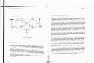 3G Wireless Demystified
                                                                                       -        -



                                                                                                                                                                                                 Chapter 4




                                                                                                                        Receiving a Call on a Mobile ~ e l e ~ h /

                                                                                                                        Receiving a call on a mobile telephone is called call termination. A mobile ter-
                                                                                                                        minated call is essentially similar to the mobile originated call just described,
                                                                                                                        except for the beginning steps which involve alerting the mobile telephone of an
                                                                                                                        incoming call (called paging). The paging process begins when another caller
                                                                                                                        dials the telephone number of the mobile telephone. When the call is received at
                                                                                                                        the home system, an inquiry message is sent to the customer database to deter-
                                                                                                                        mine the present location of the mobile telephone. The customer database
                                                                                                                        responds with the identification number of last registered location of the mobile
                                                                                                                        telephone. If the mobile telephone is operating in a another (a visited) system,
                                                                                                                        the customer database response includes the system identification and routing
                                                                                                                        information of the visited system. The visited system uses the mobile telephone's
                                                                                                                        identification information to send a page message to the mobile telephone. The
                                                                                                                        page message is sent to the mobile telephone on a radio carrier channel of the
                                                                                                                        base station where it was last located.

                                                                                                                        The mobile telephone's identification information is called the international
                               Figure 4.12. Call Handover.
                                                                                                                        mobile subscriber identity (IMSI). Because the IMSI is composed of many dig-
                                                                                                                        its, systems typically use an abbreviated form of the paging message. The tem-
                                                                                                                        porary.identification number is assigned to the mobile phone when it first regis-
                                                                                                                        ters in a system (typically during initialization). This is called a temporary
 Ending a Call                                                                                                          mobile subscriber identity (TMSI). The TMSI is much shorter than an IMSI.

 Eventually, one of the two people involved in the telephone conversation hangs                                         Figure4.13 shows the basic process for receiving a call on the GSM network. In
 up the telephone (on the land end) or presses the END button on the mobiletele-                . . --
                                                                                                .. ~ - . - .
                                                                                                '      .        '

                                                                                                                        the first step, the mobile telephone receives the channel number of the paging
 phone end. This causes an exchange of messages Over the radio link thatrquests                 .           .
                                                                                                                        channel to monitor. The mobile telephone will listen to this channel until it hears
 the call to be disconnected along with an acknowledgment message for an inten-                   . . -. .
                                                                                                                        its identification number (step 2). The mobile telephone will then request service
 tional disconnection. m e system design is v e q paranoid in this situation, rquir-            .- .---.-
                                                                                                . .... .. .
                                                                                                .. ,                    from the GSM network indicating in its request that it is responding to a page
 ing repeated confirming messages in order to prevent an accidental disconnec-                                          message (step 3). After the system validates the mobile telephone's identification
 tion. After the call is disconnected, the mobile telephones starts scanning again                                                     it will assign it to a radio carrier channel (step 4).
 to find the best beacon frequency and be ready for xlother call. The base station                   *+-.           .       .

 marks the previous channel as free and ready for another use by another                        ..
 conversation.
                                                                                       ..
                                                                                                ---
                                                                                                ,           .
                                                                                                                        .'.. . .
                                                                                                                        .


                                                                                            .   ..    :.1 : . I
                                                                                                < -, : -
                                                                                                           : :
 