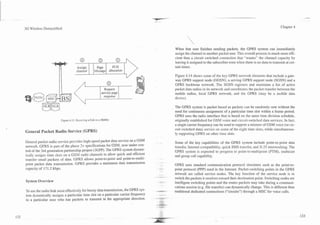 3G Wireless Demystified                                                                                                                                      Chapter 4




                                                                                    When that user finishes sending packets, the GPRS system can immediately
                                                                                    assign the channel to another packet user. This overall process is much more effi-
                                                                                    cient than a circuit switched connection that "wastes" the channel capacity by
                                                                                    leaving it assigned to the subscriber even when there is no data to transmit at cer-
                                     Assign           Page      PCH                 tain times.
                                     channel         Message allocation
                                                                                    Figure 4.14 shows some of the key GPRS network elements that include a gate-
                                                                                    way GPRS support node (GGSN), a serving GPRS support node (SGSN) and a
                                                                                    GPRS backbone network. The SGSN registers and maintains a list of active
                                                                                    packet data radios in its network and coordinates the packet transfer between the
                                                                                    mobile radios, local GPRS network, and the GPRS (may be a mobile data
                                                          I   response   I          device).

                                                                                    The GPRS system is packet based as packets can be randomly sent without the
                                                                                    need for continuous assignment of a particular time slot within a frame period.
                                                                                    GPRS uses the radio interface that is based on the same time division schedule,
                        Figure 4.13. Reisivinz a Call on a Mobile.                  originally established for GSM voice and circuit-switched data services. In fact,
                                                                                    a single camer frequency can be used to support a mixture of GSM voice (or cir-
                                                                                    cuit switched data) senlice on some of the eight time slots, while simultaneous-
General Packet Radio Service (GPRS)
                                                                                    ly supporting GPRS on other time slots.

General packet radio senrice provides high-speed packet data service on a GSM       Some of the key capabilities of the GPRS system include point-to-point data
netwoik. GPRS is part of the phase 2+ specifications for GSM, now under con-        transfer, Internet compatibility, quick SMS transfer, and X.25 interworking. The
trol of the 3rd generation partnership project (3GPP). The GPRS system dynam-       GPRS system is expected to progress to point-to-n~ultipoint (PTM), multicast
ically assigns time slots on a GSM radio channels to allow quick and efficient      and group call capability.
transfer small packets of data. GPRS allows point-to-point and point-to-multi-
point packet data transmission. GPRS provides a maximum data transmission           GPRS uses standard communication protocol structures such as the point-to-
capacity of 171.2 kbps.                                                             point protocol (PPP) used in the Internet. Packet-switching points in the GPRS
                                                                                    network are called service nodes. The key function of the service node is to
                                                                                    switch the.packets it receives toward their destination point. Switching nodes are
System Overview
                                                                                    intelligent switching points and the routes packets may take during a communi-
                                                                                    cations session (e.g. file transfer) can dynamically change. This is different than
TOuse the radio link most effectively for bursty data transmission, the GPRS sys-   traditional dedicated connections ("circuits") through a MSC for voice calls.
tem dynamically assigns a particular time slot on a particular carrier frequency
to a particular user who has packets to transmit in the appropriate direction.
 