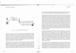 3G Wireless Demystified                                                                                                                                       Chapter 4




                                                                                       also the primary gatekeeper for billing information from usage that is passed
                                                                                       between the mobile telephone and the data network throughout its session.

                                                                                       A border gateway interconnects the SGSN and GGSN nodes. This is called the
                                                                                       GPRS backbone network. The backbone network can be any circuit or packet-
                                                                                       connection-based network that is able to route packets based on Internet Protocol
                                                                                       (IP). IP only routes packets based on their destination address. An upper layer
                                                                                       (monitoring) protocol oversees the sequencing and delivery of packets between
                                                                                       the sender and the receiver. The protocols used in the GPRS system to connect


@
                                                                                       between SGSNs and GGSNs include transmission control protocol (TCP), user
                                                                                       datagram protocol (UDP), and GPRS tunneling protocol (GTP). TCP involves
GSM and GPRS                                                                           two-way confirmation of packets sent between two points. While TCP adds con-
                                                                                       firmation to packet transmission, it also adds delay and overhead information.
                                                                                       UDP adds a limited amount of overhead (e.g., sequence numbers for the pack-
                                                                                       ets) but does not provide delivery confirmation. GTP sits on top of the TCPNDP
                                                                                       protocols to manage connections and to add security for the tunneling between
                                                                                       the SGSN and GGSN.
                  Figure 4.14. General Packer Radio Service (GPRS) System.
                                                                                       To communicate between the SGSN and GGSN, a virtual path tunnel is created.
                                                                                       The SGSN and GGSN have their own unique address for the tunnel. As the
                                                                                       mobile telephone moves throughout the system, alternative SGSNs may be
The packet radio transmission resources (radio transmitters and time slot assign-      assigned. This means the path is changed so the new SGSN will communicate
ments) are managed by the serving GPRS service node (SGSN). The SGSN                   with the GGSN. The addresses of the SGSN and GGSN are independent of the
maintains the current conlnlunications status with the mobile telephone in a sim-      addresses of the packets sent between the mobile telephone and the data network
ilar process as a serving MSC manages communications with a mobile tele-               (e.g., Internet). When the mobile telephone sends an IP packet, it includes the
phone. The SGSN receives and processes registration requests, and maintains the        destination address for the packet. This packet, along with the destination
status of the mobile telephone that is operating within its territory (e.g., idle or   address, is encapsulated in a transmission packet that is routed between the
ready to receive data) in a temporary database.                                        SGSN and the GGSN.

The GGSN maintains the location information (anchor location) of the mobile            Figure 4.15 shows how the encapsulation process works. As the IP packet is sent
telephone that is using GPRS services. This allows the mobile telephone to             from the data device (e.g., portable computer) into the wireless device, packets
migrate to different SGSNs as it travels throughout the GPRS system. The               are individually addressed with their destination address (the web site host).
GGSN is also the gateway between the GPRS system and external data networks            When the packet is received at the SGSN, the packet is forwarded to the desti-
such as the Internet. The GGSN maintains a tunnel (protected virtual path)             nation GGSN on the virtual path (tunnel). The forwarding process involves
between the SGSN and the data network to which it is connected. The GGSN is            encapsulating the original IP data packet into a packet that is routed to the
 