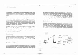 --
 3G Wireless Demystified                                                                                                                                                        Chapter 4




GGSN. Both the SGSN and GGSN have their own IP address. The data packets                     that are unique to GSM voice and circuit-switched services. It has 116 bits of
that are sent and received between the computer A and the laptop computer B are              gross payload per radio burst, and the overall payload-related bit rate of GPRS
simply carried (encapsulated) in packets that are routed between the GGSN and                is thus 25.2 kbps for one time slot, or 201.1 kbps if all eight slots on the same
SGSN.                                                                                        carrier frequency are counted. In the GPRS design, some of the time frames are
                                                                                             reserved for other purposes than subscriber data, so no individual subscriber
The communication between the base station and the SGSN is based on frame                    realizes that full gross bit rate. Figure 4.16 shows the GPRS burst slot structure.
relay. For frame relation connections, virtual circuits (logical channels) can be
used to multiplex data from several mobile telephones into larger frame relay
packets. A specific protocol, base station subsystem GPRS protocol (BSSGP),                  Time Slot Interleaving
was developed to allow the efficient transfer of data and paging messages
between the base station and the SGSN. BSSGP protocol messages are only                      The packet data bits transmitted for one connection are transmitted in the four
transported by the frame relay connection.                                                   frames of a block, and the data bits are time interleaved by means of a rearrange-
                                                                                             ment of bits among the four frames composing a block (called T frames). Four-
The SGSN can interact with standard network databases including the HLR,                     frame interleaving is used to rapidly transfer packets of data. This is different
VLR, AuC, and EIR using SS7 messages. However, these databases are not                       than the &frame interleaving used for full-rate GSM voice service. Interleaving
required for routing data. They are only necessary to coordinate operation
between GPRS and other networks (e.g., short message transfer by GPRS rather
than by a GSM or an IS-136 system.
                                                                                                    IP Address A
                                                                                                 207 124 53 67

System Attributes
                                                                                                                             dl             Par ket
                                                                                                                                                           Ip Address of GGSN
The GPRS system allows dynamic assignment of time slots to users while using
the same modulation and radio channel structure as the GSM system. Some of
the field structures and new logical channels have been created for the GPRS
system.                                                                                                                                               Tunnel


                                                                                                                                                                                Internet
Modulation a n d Bit Rate                                                                                                                                                       w-
                                                                                                                                                               192 5647.22
                                                                                                                                                               Address 8
The GPRS system uses the same GMSK modulation that is used in the GSM sys-
tem. Because there is a change in the slot structure, there is a slight change in the
                                                                                        .-                            Figure 4.15. IP Datagram Encapsulation.
gross data transmission rate. GPRS does not use the two flag bits per radio burst
 