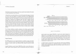 -                                                                                           7        -



    3G Wireless Demystified                                                                                                                                                          Chapter 4




    The duration of each time frame is 4.615 msec and the time duration of the entire
    52-frame multiframe is thus 240 msec.

    Although time slot number labels are not used throughout the diagram, the read-                                                       Frames
    er can see from the sequence of numbers preceding the first alphabetically                                        ~.."." -"-
                                                                                                                              ...
                                                                                                                      A l l 6 mcpr



    labeled time slot that the front-and-center time slot on each turn of the helix cor-               lime
                                                                                                       Slols
    responds to time slot 4. The purpose or use of each occurrence of time slot 3 in
    each frame is indicated by an alphabetic label. The letter D indicates that the
    schedule calls for data in this frame of slot 3. The letter T indicates that the                                            BO           81           82   T   83      84   85    1

    PTCCH signals will be used in this frame, for measuring (uplink) the time delay
    (related to distance) between the base and mobile telephones, and sending tim-
    ing advance signals (downlink). The letter I indicates an intentionally idle time
    frame for time slot 3, set aside to facilitate using the mobile receiver to measure
    signal strength and quality from other base stations in nearby ceiis to facilitate                 Symbols: D =data: T = PTCCH slot; I = idle frame
    MAHO.

    The 52-frame multiframe schedule comprises twelve blocks, and each block
    consists of four consecutive frames. The 12 blocks are labeled BO through B11.
    Tlie digital contents of these data blocks are used for the packet data traffic chan-                                             Figure 4.17. 52-Frame Multifrarne.
    nels (PDTCHs). In the case where messages are exchanged prior to connection
    setup, certain blocks are designated to carry other types of system packet data,
    namely the packet broadcast control channel (PBCCH), the packet common con-                  packet random access channel (PRACH) is used by the mobile telephone to
    trol channels (PCCCH), and the packet dedicated control channels (PDCCH).                    request access to the GPRS system for data transfer. The packet paging channel
                                                                                                 (PPCH) is used by the GPRS system to inform the mobile telephone there is data
                                                                                                 to be received. The packet access grant channel (PAGCH) is used by the system
    Logical Channels                                                                             to assign a packet traffic channel to specific mobile telephones. The packet noti-
                                                                                                 fication channel (PNCH) informs groups of mobile telephones that multicast
    The GPRS system uses new logical channels to coordinate, assign, and transfer                transmissions are about to occur.
    data on a GSM radio channel. The logical channels have similar functions to the
    broadcast, common control, and dedicated traffic channels used by the GSM                    A mobile telephone transmits data on the packet data traffic channel (PDTCH).
    system.                                                                                      Specific control commands (e.g., signaling messages) are exchanged with the
                                                                                                 specific mobile telephone during a datasession through a packet associated con-
    A packet broadcast control channel (PBCCH) provides system information to                    trol channel (PACCH).
    GPRS capable mobile telephones (used for initialization and access control). A          ~-
                                                                                             .
 