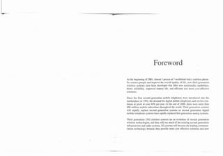 Foreword
At the beginning of.2001, almost 1 person in 7 worldwide had a wireless phone.
To connect people and improve the overall quality of life, new third generation
wireless systems have been developed that offer new multimedia capabilities,
better reliability, improved battery life, and efficient and more-cost-effective
solutions.

Since the first second generation mobile telephones were introduced into the
marketplace in 199 1, the demand for digital mobile telephones and service con-
tinues to grow at over 40% per year. At the end of 2000, there were more than
680 million mobile subscribers throughout the world. Third generation systems
will rapidly replace second generation systems as second generation digital
mobile telephone systems have rapidly replaced first generation analog systems.

Third generation (3G) wireless systems are an evolution of second generation
wireless technologies, and they will use much of the existing second generation
infrastructure and radio systems. 3G systems will become the leading communi-
cation. technology because they provide more cost effective solutions and new
 