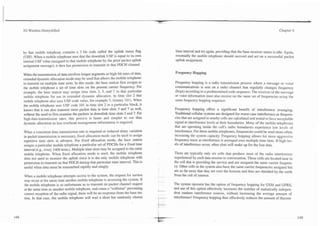 3G Wireless Demystified                                                                                                                                                          Chapter 4




by that mobile telephone contains a 3 bit code called the uplink status flag                            time interval and try again, providing that the base receiver status is idle. Again,
(USF). When a mobile telephone sees that the downlink USF is equal to its own                           eventually the mobile telephone should succeed and act on a successful packet
internal USF value (assigned to that mobile telephone by the prior packet uplink                        uplink assignment.
assignment message), it then has permission to transmit in that PDCH channel.
                                                                                                        Frequency Hopping
When the transmission of data involves longer segments or high-bit rates of data,
extended dynamic allocation mode may be used that allows the mobile telephone
to transmit on multiple time slots. In this mode, the base station first assigns to                     Frequency hopping is a radio transmission process where a message or voice
the mobile telephone a set of time slots on the present camer frequency. For                            communications is sent on a radio.channe1 that regularly changes frequency
example, the base station may assign time slots 2, 3, and 7 to that particular                          (hops) according to a predetermined code sequence. The receiver of the message
mobile telephone for use in extended dynamic allocation. In time slot 2 that                            or voice information must also receive on the same set of frequencies using the
mobile telephone also uses USF code value, for example 5, (binary 101). When                            same frequency hopping sequence.
the mobile telephone sees USF code 101 in time slot 2 in a particular block, it
knows that it can also transmit more packet data in time slots 3 and 7 as well,                        Frequency hopping offers a significant benefit of interference averaging.
without the need to first examine the packets in downlink time slots 3 and 7. For                      Traditional cellular systems are designed for worst-case interference as frequen-
high-data-transmission rates, this process is faster and simpler to use than                           cies that are assigned to nearby cells are calculated and tested to have acceptable
dynamic allocation as less overhead management information is required.                                signal to interference levels at their boundaries. Many of the mobile telephones
                                                                                                       that are operating inside the cell's radio boundaries experience low levels of
When a consistent data transmission rate is required or reduced delay variation                        interference. For those mobile telephones, frequencies could be used more often,
in packet transmission is necessary, fixed allocation mode can be used to assign                       increasing the system capacity. Frequency hopping allows for more aggressive
repetitive time slots in advance. For fixed allocation mode, the base station                          frequency reuse as interference is averaged over multiple time slots. If hi,oh lev-
assigns a particular mobile telepfione a particular set of PDCHs for a fixed time                      els of interference occur, other slots will make up for the lost data.
interval (e.g., every 1400 msec). Multiple time slots may be assigned to the same
mobile telephone. When fixed allocation mode is used, the mobile telephone                             There are typically only six cells that produce most of the radio interference
does not need to monitor the uplink since it is the only mobile telephone with                         experienced by each data session or conversation. These cells are located near to
permission to transmit on that PDCH during that particular time interval. This is                      the cell that is providing the service and are assigned the same carrier frequen-
useful when data must be transmitted rapidly and simply.                                               cy. Other cells in the system also have the same carrier frequencies assigned but
                                                                                      .
                                                                                                       are so far away that they are over the horizon and thus are shielded by the earth
When a mobile telephone attempts access to the system, the request for service        -... -~ .        from the cell of interest.
may occur at the same time another mobile telephone is accessing the system. If       . -

the mobile telephone is so unfortunate as to transmit its packet channel request                       The system operator has the option of frequency hopping for GSM and GPRS,
at the same time as another mobile telephone, and cause a "collision" preventing                       and use of this option effectively increases the number of statistically indepen-
                                                                                      5   -    -
correct reception of the radio signal, there will be no response from the base sta-                    dent random interference sources, without increasing the average amount of
tion. In that case, the mobile telephone will wait a short but randomly chosen        .
                                                                                      -   --
                                                                                               -
                                                                                                   -   interference! Frequency hopping thus effectively reduces the amount of ff uctua-
 