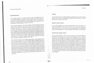 3G Wireless Demystified                                                                                                                                         Chapter 4




                                                                                         Standby
Initial Registration

                                                                                         In the standby mode, the mobile telephone continuously accesses the system to
At some point, before it can make or receive a c d l or sta? packet service, a
                                                                                         maintain its location and registration information with the system as it moves
"new" mobile telephone, not previously present with its power on in this panic-
                                                                                         between radio coverage areas (cells).
ular cellular system, must perform a 'location update" process. This involves an
exchange of messages with the base station so that the base system knows that
this particular mobile telephone is present in this cell.                                Regular Location Updates

First the mobile telephone will "get the attention" of the base station, by trans-
                                                                                        After a mobile telephone has recognized that the MNC of the base station is dif-
mitting a radio bunt to the base receiver on time slot zero of the beacon uplink
                                                                                        ferent from the MNC of the last base station it was receiving, the mobile tele-
frequency. This channel is called the random access channel (RACH). Because
                                                                                        phone must perform a location update. The mobile telephone will continuously
the mobile telephone does not know in advance of this transmission what the
precise distance is between itself (the mobile telephone) and the base station, it      perform location updates as it moves throughout different parts of the network.
uses a shortened burst. This transmitted burst contains data that temporarily iden-
tifies mobile telephone and indicates that the reason for transmining this burst is
                                                                                        Monitoring the Paging Channel
to perform a location update. Another bit field in the burst contains a temporary
identifier in the form of a 5-bit binary number that the mobile telephone select-
ed by means of a software random number generator. There are 32 specific                 Once a mobile telephone is registered with the network, it watches the PPCH for
 choices for this 5-bit binary code (that is, 25 = 32).                                  information that is specific to its operation (incoming page alert or broadcast
                                                                                         message.) In most installations, the base system establishes a paging schedule,
 Also, the first time that a "new" mobile telephone does a location update in a sys-     based on the last few digits of the TMSI or some other designated identifying
. tem, that system determinas if it is an authentic mobile telephone authorized to       number for the mobile telephone. The mobile telephone engages in a "wake and
  get senrice (in contrast to a fraudulent mobile-telephone presenting false identi-     sleep" cycle, only awakening during the scheduled time intervals when a paging
  fication). When a mobile telephone is roaming (requesting service from a system       message may be scheduled for this mobile telephone and others having the same
  other than its home system) and performs its first location update procedure in a     few last digits in their numbers. When a packet paging message does occur com-
  visited system, it also triggers terrestrial system messages via the transmission     prising the TMSI of this particular mobile telephone, it responds with a packet
  links between the home and visited systems. These messages are used to support        channel request message. The paging message may occur on several different
  identification and authentication of the mobile telephone, using data stored in the   camer frequencies in several cells, but the mobile telephone will respond on only
   HLR (home location register) data base associated with that mobile telephone's       one. This packet channel request message contains a parameter indicating that it
  home system. One result of the identification and authentication processes is that    is a paging response in contrast to the mobile telephone initiating the packet
   appropriate infcrrnation is stored in the VLR database associated with the visit-    channel request.
   ed system.
 