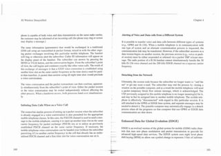 3G Wireless Demystified                                                                                                                                                     Chapter 4


                                                                                            i
phone is capable of both voice and data transmission on the same radio carrier,
                                                                                            I        Alerting of Voice and Data calls from a Different System
the customer may be informed of an incoming call (the phone may ring or screen
may display a message.)                                                                              It is possible to transfer voice and data calls between different types of systems
                                                                                                     (e.g., GPRS and IS-136). When a mobile telephone is in communication with
The same information (parameters) that would be exchanged in a traditional                           one type of system and an alternate communication process is requested, the
GSM call setup are transmitted in packet format, mixed in with the other ongo-                       communication link may be transferred. However, if the subscriber answers or a
ing packet exchanges involving this particular mobile telephone. The handset                         data session begins on another session, the previous session (e.g., voice or pack-
will ring or otherwise alert the subscriber. Caller ID information will appear on                    et session) must be either suspended or released via a packet TBF release mes-
the display panel of the handset. The subscriber can answer by pressing the                          sage. The radio portion of a B 136 handset cannot simultaneously handle the 30
SEND or TALK button, and the conversation begins. From the subscriber's point                        kHz IS-136 voice channel and the 200 kHz EDGE channel on a separate carrier
of view, the call begins and continues exactly like other voice calls. The result of                 frequency.
this exchange of messages is that a GSM voice connection is established using
another time slot on the same camer frequency as the time slot(s) used for pack-
et data transfers. A p a c ~ e data session using all eight time slots would preclude
                               t                                                                     Detaching from the Network
a voice conversation.
                                                                                                     Ultimately, the session ends because the subscriber no longer wants to "surf the
The voice conversation and the packet transactions can then continue, apparent-                      net" or get any more e-mail. The subscriber may end the process by closing a
ly simultaneously from the subscriber's point of view. Either the packet session                     window on the portable computer, and as a result the mobile telephone will send
or the voice conversation may be ended independently without affecting the                           a packet temporary block flow release message, which is acknowledged. The
other process. When a handover occurs, both processes hand over simultaneous-                        USF previously assigned to this mobile telephone is no longer meaningful for it,
ly.                                                                                                  and may in fact be assigned later to another mobile telephone. The mobile tele-
                                                                                                     phone is effectively "disconnected" with regard to this particular session. It is
                                                                                                     still attached to the GPRS or EDGE base system, and separate messages may be
Initiating Data Calls When on a Voice Call                                                           needed to detach it. The portable computer may automatically engage in a detach
                                                                                                     process when all the programs on that computer that use GPRS or EDGE data
The somewhat similar process of setting up a packet session when the subscriber                      communication are shut down.
is already engaged in a voice conversation is also permitted for the appropriate
mobile telephone classes. In this case, the FACCH channel is used to send a mes-
sage to the mobile telephone, causing it to open up another time slot on the same       --           Enhanced Data for Global Evolution (EDGE)
carrier frequency for packet exchange (PDCH) use or to utilize an previously
established PDCH channel on the same carrier frequency. If necessary, the                            EDGE is an evolved version of the global system for mobile (GSM) radio chan-
mobile telephone voice conversation can be handed over (without the subscriber          ,.. .        nels that uses new phase modulation and packet transmission to provide for
perceiving it!) to another carrier frequency in the cell that already has an under-     .. ..        advanced high-speed data services. The EDGE system uses eight level phase
utilized PDCH channel and a free time slot for voice conversation use on it.            -       .-   shift keying (8PSK) to allow one symbol change to represent 3 bits of informa-
 
