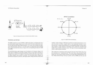 --



3G Wireless Demystified                                                                                                                                                Chapter 4




                                                                                                                                  8PSK Constellation
                                                                                                            (d. Id .... 9 ,,..1
                                                                                                                        d                 (091,O)
                      a "set
                      7



                               Iframe


                        7 o l ? f r s s 7 o




8
GSV   a76   EDGE




                   Figure 4.20. Enhanced Data rates for Global Evolution (EDGE! System.



                                                                                                                         Figure 4.21. 8QPSK Differential Modulation.
Modulation and Bit Rate

The 8PSK modulation used in EDGE is differential phase modulation that has a                   symbols. A phase change of 1S degrees produces an almost instantaneous rever-
                                                                                                                             O
pre-defined phase angle change occurs in the carricr for each symbol. Each sym-                sal of thc camer waveform voltage, which is very undesirable because a wave-
bol has eight possible phase decision points. As a result, each symbol can repre-              form that has a voltage jump produced by an instantaneous phase reversal inher-
sent a three-bit binary value (23 = 8). This results in a payload bit rate for EDGE            ently produces a large amount of transmitter power outside the intended band
that is approximately three times as large as the corresponding bit rates for GSM              width of the normally modulated carrier. This type of excess momentary band-
and GPRS.                                                                                      width is called spurious emission.

The permitted phase angle changes are all multiples of 45 degrees. Figure 4.21            --
                                                                                               The symbol rate is sometimes stated using the unit name "baud" (Bd) rather than
shows that in addition to the phase changes shown in the figure, the phase is                  the equivalent term "symbols/second." The name baud commemorates Emile
changed by an angle of 22.5 degrees from one symbol to the next, to get contin-                Baudot, the 19th century French inventor of an early kind of teletypewriter. For
ual phase changes from symbol to symbol. The permitted phase changes are                  .-
                                                                                               any coding method having 2 bits per symbol, such as GMSK, the bit rate and
specifically designed to prevent a 180 degree phase change between consecutive
 