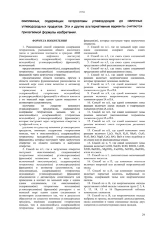 29784
29
ФОРМУЛА ИЗОБРЕТЕНИЯ
1. Реакционный способ снижения содержания
гетероатомов, уменьшения общего кислотного
числа и увеличения плотности в градусах АНИ
(Американского нефтяного института)
окисленной(ых), содержащей(их) гетероатомы
исходной(ых) углеводородной(ых) фракции(й),
включающий:
предоставление окисленной(ых), содержащей(их)
гетероатомы исходной(ых) углеводородной(ых)
фракции(й) через загрузочное отверстие;
предоставление области контакта, причем в
области контакта функционально расположены по
меньшей мере одно едкое вещество и активатор
селективности;
приведение в контакт окисленной(ых),
содержащей(их) гетероатомы исходной(ых)
углеводородной(ых) фракции(й) в области контакта
с по меньшей мере одним едким веществом и
активатором селективности;
получение по существу неионного
углеводородного продукта(ов), имеющего(их)
содержание гетероатомов меньше, чем в
окисленной(ых), содержащей(их) гетероатомы
исходной(ых) углеводородной(ых) фракции(ях),
которые поступают через загрузочное отверстие, и
сульфатной соли; и
удаление по существу неионных углеводородных
продуктов, имеющих содержание гетероатомов
меньше, чем в окисленной(ых), содержащей(их)
гетероатомы исходной(ых) углеводородной(ых)
фракции(ях), которые поступают через загрузочное
отверстие из области контакта в выпускное
отверстие.
2. Способ по п.1, где в загрузочное отверстие
поступают окисленная(ые), содержащая(ие)
гетероатомы исходная(ые) углеводородная(ые)
фракция(и) независимо или в виде смеси,
включающей окисленную(ые), содержащую(ие)
гетероатомы исходную(ые) углеводородную(ые)
фракцию(и) и активатор селективности, где
окисленная(ые), содержащая(ие) гетероатомы
исходная(ые) углеводородная(ые) фракция(и)
объединяются с активатором селективности для
приведения в контакт по меньшей мере с одним
едким соединением, где окисленная(ые),
содержащая(ие) гетероатомы исходная(ые)
углеводородная(ые) фракция(и) реагируют с по
меньшей мере одним едким соединением и
активатором селективности так, что в результате
образуются по существу неионные углеводородные
продукты, имеющие содержание гетероатомов
меньше, чем в окисленной(ых), содержащей(их)
гетероатомы исходной(ых) углеводородной(ых)
фракции(ях), которые поступали через загрузочное
отверстие.
3. Способ по п.1, где по меньшей мере одно
едкое соединение содержит смесь едких
соединений.
4. Способ по п.3, где смесь едких соединений
закреплена на оксиде инертного металла.
5. Способ по п.3, где смесь едких соединений
представляет собой расплавленную жидкость.
6. Способ по п.3, где смесь едких соединений
представляет собой расплавленную смесь.
7. Способ по п.1, где едкий компонент зоны
реакции включает неорганические соединения,
которые проявляют основные свойства.
8. Способ по п.7, где едкий компонент зоны
реакции включает неорганические оксиды
элементов из групп IA и IIA.
9. Способ по п.8, где едкий компонент зоны
реакции включает неорганические гидроксиды
элементов групп IA и IIА.
10. Способ по п.8, где едкий компонент зоны
реакции включает смеси оксидов и гидроксидов
элементов групп IA и IIА.
11. Способ по п.8, где едкий компонент зоны
реакции включает расплавленные гидроксиды
элементов групп IA и IIА.
12. Способ по п.8, где едкий компонент зоны
реакции включает смесь гидроксидов указанных
элементов.
13. Способ по п.8, где едкий компонент зоны
реакции включает Li2О, Na2О, K2О, Rb2О, Cs2О,
Fr2О, ВеО, MgO, СаО, SrO, BaO и тому подобное и
их смеси или их расплавленные смеси.
14. Способ по п. 9, где едкий компонент зоны
реакции включает LiOH, NaOH, КОН, RbOH, CsOH,
FrOH, Be(OH)2, Mg(OH)2, Ca(OH)2, Sr(OH)2, Ba(OH)2
и/или их смеси.
15. Способ по п.1, дополнительно включающий
компонент носителя.
16. Способ по п.15, где компонент носителя
включает инертный или активный неорганический
оксид.
17. Способ по п.15, где компонент носителя
включает пористый носитель, выбранный из
группы, содержащей тальк или неорганические
оксиды.
18. Способ по п.16, где неорганические оксиды
представляют собой оксиды элементов групп 2, 3, 4,
5, 13, 14, 15 и 16 Периодической таблицы
химических элементов.
19. Способ по п.18, где неорганические оксиды
выбраны из группы, включающей: диоксид кремния,
оксид алюминия и также смешанные оксиды двух
элементов и соответствующие смеси оксидов.
 