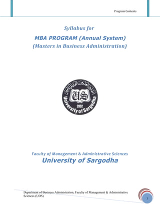 Program Contents




                             Syllabus for
       MBA PROGRAM (Annual System)
      (Masters in Business Administration)




      Faculty of Management & Administrative Sciences
             University of Sargodha



Department of Business Administration, Faculty of Management & Administrative
Sciences (UOS)
                                                                                     1
 