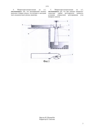 29792
3
4. Микрогидроэлектростанция по п.1,
отличающаяся тем, что расширяющий водовод
выполнен в форме конуса, где входная и выходная
часть водовода имеет разные диаметры.
5. Микрогидроэлектростанция по п.1,
отличающаяся тем, что при помощи поворотно-
лопастных турбин регулируются мощность
установки посредством регулирования угла
поворота лопаток.
Верстка Ж. Жомартбек
Корректор К. Сакалова
 