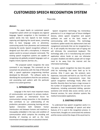 Abstract:-
The paper dwells on customized speech
recognition system which can recognize any regional
language. Speech recognition is the translation of
spoken words into text. Speech to text involves
capturing and digitizing the sound waves, converting
them to basic language units or phonemes,
constructing words from phonemes and contextually
analyzing the words. Speech recognition software is
designed such that with a microphone, it interprets
spoken words to carryout computer commands. The
existing speech recognition systems are capable of
recognizing only globally accepted languages such as
English, French, Spanish, German, etc…
The proposed system recognizes the voice
command in any language. This command can be
converted into phonemes with the help of Microsoft
SAPI, a speech application programming interface
developed by Microsoft. The software works by
identifying the sound patterns that the user produces,
and associating each pattern with the particular
action in its custom grammar.
1. INTRODUCTION
Language is the man’s most important means
of communication and speech its primary medium.
Speech provides an international forum for
communication among researches in the disciplines
that contribute to our understanding of the
production, perception, processing, learning and use.
Spoken interaction both between human
interlocutors and between humans and machines is
inescapably embedded in the laws and condition of
communication which comprise the encoding and
decoding of meaning as well as the mere
transmission of messages over an acoustical channel.
Speech recognition technology has tremendous
potential as it is an integral part of future intelligent
devices, where speech recognition and speech
synthesis are used as the basic means of
communicating with humans. This technology
transforms spoken words into alphanumeric text and
navigational commands that can be recognized by a
PC. It will simplify the Herculean task of typing and
will eliminate the conventional keyboard. This
technology adds a lot in manufacturing and control
application where hands or eyes are otherwise
occupied. Disabled and elderly people will no longer
need to be away from the internet and the
information technology.
For years, speech recognition has been the poster
child for technology that never lived up to its
promise. Only 3 years ago, the products were
expensive, inaccurate and hard to use. Fast PC’s and
indigenous software improvements mean that
speech recognition technology finally offers real
benefits. Recently there has been a large increase in
the number of recognition applications for use over
telephones, including automated dialling, operator
assistance and remote data access service; such as
financial services; for voice dictation systems like
medical transcription applications.
2. EXISTING SYSTEM
To understand how speech recognition works it is
desirable to have knowledge of speech and what
features of it is used in the recognition process. In
human brain, thoughts are constructed into sentence
and the nerves control the shape of the vocal tract to
Customized speech recognition system 1
CUSTOMIZED SPEECH RECOGNITION SYSTEM
Thejus Joby
Customized speech recognition system
 