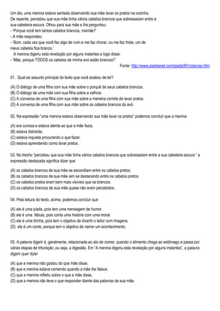 Um dia, uma menina estava sentada observando sua mãe lavar os pratos na cozinha.
De repente, percebeu que sua mãe tinha vários cabelos brancos que sobressaíam entre a
sua cabeleira escura. Olhou para sua mãe e lhe perguntou:
- ‘Porque você tem tantos cabelos brancos, mamãe?’
- A mãe respondeu:
- ‘Bom, cada vez que você faz algo de ruim e me faz chorar, ou me faz triste, um de
meus cabelos fica branco.’
A menina digeriu esta revelação por alguns instantes e logo disse:
- ‘Mãe, porque TODOS os cabelos de minha avó estão brancos?’
Fonte: http://www.piadasnet.com/piada391criancas.htm
01. Qual ao assunto principal do texto que você acabou de ler?
(A) O diálogo de uma filha com sua mãe sobre o porquê de seus cabelos brancos.
(B) O diálogo de uma mãe com sua filha sobre a velhice.
(C) A conversa de uma filha com sua mãe sobre a maneira correta de lavar pratos.
(D) A conversa de uma filha com sua mãe sobre os cabelos brancos da avó.
02. Na expressão “uma menina estava observando sua mãe lavar os pratos” podemos concluir que a menina
(A) era curiosa e estava atenta ao que a mãe fazia.
(B) estava distraída.
(C) estava inquieta procurando o que fazer.
(D) estava aprendendo como lavar pratos.
03. No trecho “percebeu que sua mãe tinha vários cabelos brancos que sobressaíam entre a sua cabeleira escura “ a
expressão destacada significa dizer que
(A) os cabelos brancos de sua mãe se escondiam entre os cabelos pretos.
(B) os cabelos brancos de sua mãe iam se destacando entre os cabelos pretos.
(C) os cabelos pretos eram bem mais visíveis que os brancos.
(D) os cabelos brancos de sua mãe quase não eram percebidos.
04. Pela leitura do texto, acima, podemos concluir que
(A) ele é uma piada, pois tem uma mensagem de humor.
(B) ele é uma fábula, pois conta uma história com uma moral.
(C) ele é uma tirinha, pois tem o objetivo de divertir o leitor com imagens.
(D) ele é um conto, porque tem o objetivo de narrar um acontecimento.
05. A palavra digerir é, geralmente, relacionada ao ato de comer, quando o alimento chega ao estômago e passa por
várias etapas de trituração ,ou seja, a digestão. Em “A menina digeriu esta revelação por alguns instantes”, a palavra
digerir quer dizer
(A) que a menina não gostou do que mãe disse.
(B) que e menina estava comendo quando a mãe lhe falava.
(C) que a menina refletiu sobre o que a mãe disse.
(D) que a menina não teve o que responder diante das palavras de sua mãe.
 