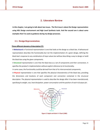CPU12 Design Ibrahim Hazmi -2009
Page 10
2. Literature Review
In this chapter, I am going to talk about two issues. The first issue is about the Design representation
using HDL Design environment and High Level Synthesis tools. And the second one is about some
examples that I’ve used as guidance during my design processes.
2.1. Design Representation:
Three different domains of description [7]:
A Behavioural or functional representation is one that looks at the design as a black box. A behavioural
representation describes the functionality but not the implementation of a given design, defining the
black box’s response to any combination of input values but without describing a way to design or build
the black box using the given components.
A Structural representation is one that the black box as a set of components and their connections. It
specifies the product’s implementation without explicit reference to its functionality.
In some cases, the functionality could be derived from that of its interconnected components.
A Physical representation is one that specifies the physical characteristics of the black box, providing
the dimensions and locations of each component and connection contained in the structural
description. The physical representation is used to describe the design after it has been manufactured,
specifying its weight, size, heat dissipation, power consumption and the position of each in/output pin.
Figure 2: Gajski and Kuhn’s Y Chart (1982)
 