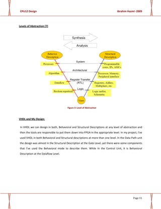 CPU12 Design Ibrahim Hazmi -2009
Page 11
Levels of Abstraction [7]
Figure 3: Level of Abstraction
VHDL and My Design:
In VHDL we can design in both, Behavioral and Structural Descriptions at any level of abstraction and
then the tools are responsible to put them down into FPGA in the appropriate level. In my project, I’ve
used VHDL in both Behavioral and Structural descriptions at more than one level. In the Data Path unit
the design was almost in the Structural Description at the Gate Level, yet there were some components
that I’ve used the Behavioral mode to describe them. While In the Control Unit, It is Behavioral
Description at the Dataflow Level.
 