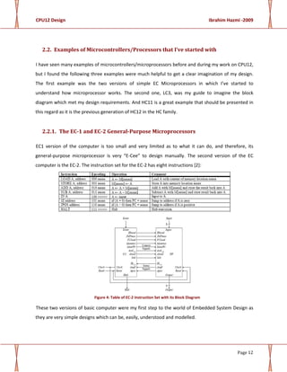 CPU12 Design Ibrahim Hazmi -2009
Page 12
2.2. Examples of Microcontrollers/Processors that I’ve started with
I have seen many examples of microcontrollers/microprocessors before and during my work on CPU12,
but I found the following three examples were much helpful to get a clear imagination of my design.
The first example was the two versions of simple EC Microprocessors in which I’ve started to
understand how microprocessor works. The second one, LC3, was my guide to imagine the block
diagram which met my design requirements. And HC11 is a great example that should be presented in
this regard as it is the previous generation of HC12 in the HC family.
2.2.1. The EC-1 and EC-2 General-Purpose Microprocessors
EC1 version of the computer is too small and very limited as to what it can do, and therefore, its
general-purpose microprocessor is very “E-Cee” to design manually. The second version of the EC
computer is the EC-2. The instruction set for the EC-2 has eight instructions [2]:
Figure 4: Table of EC-2 Instruction Set with its Block Diagram
These two versions of basic computer were my first step to the world of Embedded System Design as
they are very simple designs which can be, easily, understood and modelled.
 