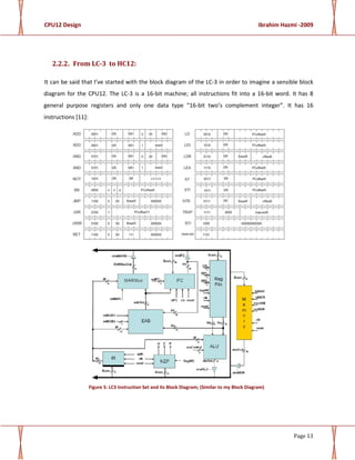CPU12 Design Ibrahim Hazmi -2009
Page 13
2.2.2. From LC-3 to HC12:
It can be said that I’ve started with the block diagram of the LC-3 in order to imagine a sensible block
diagram for the CPU12. The LC-3 is a 16-bit machine; all instructions fit into a 16-bit word. It has 8
general purpose registers and only one data type “16-bit two’s complement integer”. It has 16
instructions [11]:
Figure 5: LC3 Instruction Set and its Block Diagram; (Similar to my Block Diagram)
 