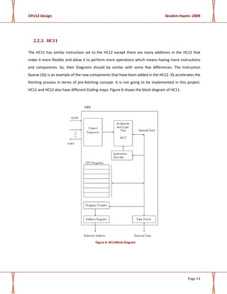 CPU12 Design Ibrahim Hazmi -2009
Page 14
2.2.3. HC11
The HC11 has similar instruction set to the HC12 except there are many additions in the HC12 that
make it more flexible and allow it to perform more operations which means having more instructions
and components. So, their Diagrams should be similar with some few differences. The Instruction
Queue (IQ) is an example of the new components that have been added in the HC12. IQ accelerates the
fetching process in terms of pre-fetching concept. It is not going to be implemented in this project.
HC11 and HC12 also have different Coding maps. Figure 6 shows the block diagram of HC11.
Figure 6: HC11Block Diagram
 