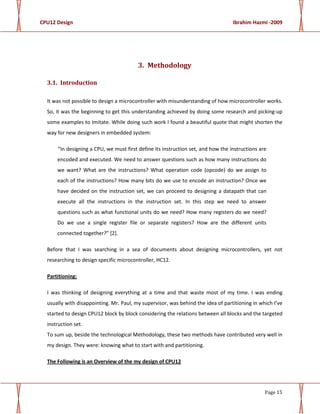 CPU12 Design Ibrahim Hazmi -2009
Page 15
3. Methodology
3.1. Introduction
It was not possible to design a microcontroller with misunderstanding of how microcontroller works.
So, it was the beginning to get this understanding achieved by doing some research and picking-up
some examples to Imitate. While doing such work I found a beautiful quote that might shorten the
way for new designers in embedded system:
“In designing a CPU, we must first define its instruction set, and how the instructions are
encoded and executed. We need to answer questions such as how many instructions do
we want? What are the instructions? What operation code (opcode) do we assign to
each of the instructions? How many bits do we use to encode an instruction? Once we
have decided on the instruction set, we can proceed to designing a datapath that can
execute all the instructions in the instruction set. In this step we need to answer
questions such as what functional units do we need? How many registers do we need?
Do we use a single register file or separate registers? How are the different units
connected together?” [2].
Before that I was searching in a sea of documents about designing microcontrollers, yet not
researching to design specific microcontroller, HC12.
Partitioning:
I was thinking of designing everything at a time and that waste most of my time. I was ending
usually with disappointing. Mr. Paul, my supervisor, was behind the idea of partitioning in which I’ve
started to design CPU12 block by block considering the relations between all blocks and the targeted
instruction set.
To sum up, beside the technological Methodology, these two methods have contributed very well in
my design. They were: knowing what to start with and partitioning.
The Following is an Overview of the my design of CPU12
 