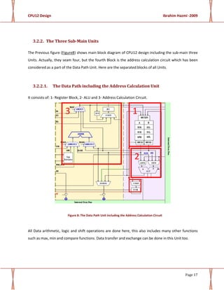 CPU12 Design Ibrahim Hazmi -2009
Page 17
3.2.2. The Three Sub-Main Units
The Previous figure (Figure8) shows main block diagram of CPU12 design including the sub-main three
Units. Actually, they seam four, but the fourth Block is the address calculation circuit which has been
considered as a part of the Data Path Unit. Here are the separated blocks of all Units.
3.2.2.1. The Data Path including the Address Calculation Unit
It consists of: 1- Register Block, 2- ALU and 3- Address Calculation Circuit.
Figure 8: The Data Path Unit Including the Address Calculation Circuit
All Data arithmetic, logic and shift operations are done here, this also includes many other functions
such as max, min and compare functions. Data transfer and exchange can be done in this Unit too.
3 1
2
 