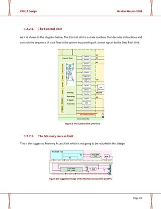 CPU12 Design Ibrahim Hazmi -2009
Page 18
3.2.2.2. The Control Unit
As it is shown in the diagram below, The Control Unit is a state machine that decodes instructions and
controls the sequence of data flow in the system by providing all control signals to the Data Path Unit.
Figure 9: The Control Unit Overview
3.2.2.3. The Memory Access Unit
This is the suggested Memory Access Unit which is not going to be included in this design
Figure 10: Suggested Image of the Memory Access Unit and PFU
 