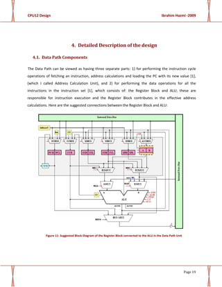 CPU12 Design Ibrahim Hazmi -2009
Page 19
4. Detailed Description of the design
4.1. Data Path Components
The Data Path can be viewed as having three separate parts: 1) for performing the instruction cycle
operations of fetching an instruction, address calculations and loading the PC with its new value [1],
(which I called Address Calculation Unit), and 2) for performing the data operations for all the
instructions in the instruction set [1], which consists of: the Register Block and ALU; these are
responsible for instruction execution and the Register Block contributes in the effective address
calculations. Here are the suggested connections between the Register Block and ALU:
Figure 11: Suggested Block Diagram of the Register Block connected to the ALU in the Data Path Unit
 