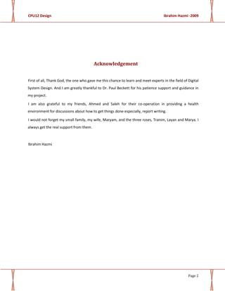 CPU12 Design Ibrahim Hazmi -2009
Page 2
Acknowledgement
First of all, Thank God, the one who gave me this chance to learn and meet experts in the field of Digital
System Design. And I am greatly thankful to Dr. Paul Beckett for his patience support and guidance in
my project.
I am also grateful to my friends, Ahmed and Saleh for their co-operation in providing a health
environment for discussions about how to get things done especially, report writing.
I would not forget my small family, my wife, Maryam, and the three roses, Tranim, Layan and Marya. I
always get the real support from them.
Ibrahim Hazmi
 