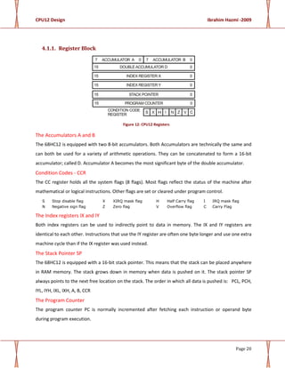 CPU12 Design Ibrahim Hazmi -2009
Page 20
4.1.1. Register Block
Figure 12: CPU12 Registers
The Accumulators A and B
The 68HC12 is equipped with two 8-bit accumulators. Both Accumulators are technically the same and
can both be used for a variety of arithmetic operations. They can be concatenated to form a 16-bit
accumulator; called D. Accumulator A becomes the most significant byte of the double accumulator.
Condition Codes - CCR
The CC register holds all the system flags (8 flags). Most flags reflect the status of the machine after
mathematical or logical instructions. Other flags are set or cleared under program control.
S Stop disable flag X XIRQ mask flag H Half Carry flag I IRQ mask flag
N Negative sign flag Z Zero flag V Overflow flag C Carry Flag
The Index registers IX and IY
Both index registers can be used to indirectly point to data in memory. The IX and IY registers are
identical to each other. Instructions that use the IY register are often one byte longer and use one extra
machine cycle than if the IX register was used instead.
The Stack Pointer SP
The 68HC12 is equipped with a 16-bit stack pointer. This means that the stack can be placed anywhere
in RAM memory. The stack grows down in memory when data is pushed on it. The stack pointer SP
always points to the next free location on the stack. The order in which all data is pushed is: PCL, PCH,
IYL, IYH, IXL, IXH, A, B, CCR
The Program Counter
The program counter PC is normally incremented after fetching each instruction or operand byte
during program execution.
 