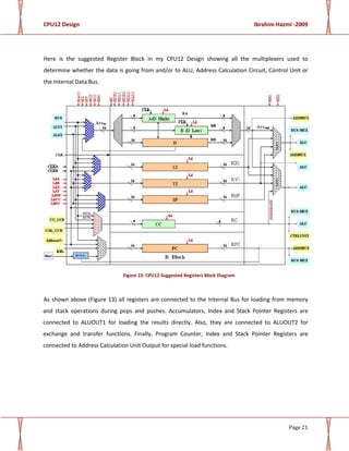 CPU12 Design Ibrahim Hazmi -2009
Page 21
Here is the suggested Register Block in my CPU12 Design showing all the multiplexers used to
determine whether the data is going from and/or to ALU, Address Calculation Circuit, Control Unit or
the Internal Data Bus.
Figure 13: CPU12 Suggested Registers Block Diagram
As shown above (Figure 13) all registers are connected to the Internal Bus for loading from memory
and stack operations during pops and pushes. Accumulators, Index and Stack Pointer Registers are
connected to ALUOUT1 for loading the results directly. Also, they are connected to ALUOUT2 for
exchange and transfer functions. Finally, Program Counter, Index and Stack Pointer Registers are
connected to Address Calculation Unit Output for special load functions.
 