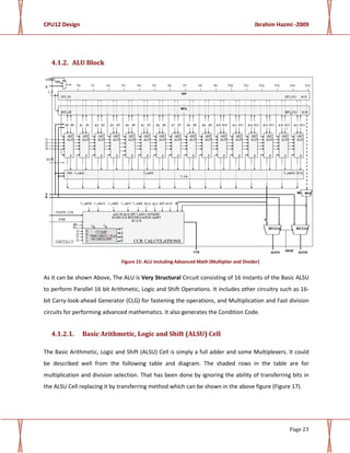 CPU12 Design Ibrahim Hazmi -2009
Page 23
4.1.2. ALU Block
Figure 15: ALU Including Advanced Math (Multiplier and Divider)
As it can be shown Above, The ALU is Very Structural Circuit consisting of 16 instants of the Basic ALSU
to perform Parallel 16 bit Arithmetic, Logic and Shift Operations. It includes other circuitry such as 16-
bit Carry-look-ahead Generator (CLG) for fastening the operations, and Multiplication and Fast division
circuits for performing advanced mathematics. It also generates the Condition Code.
4.1.2.1. Basic Arithmetic, Logic and Shift (ALSU) Cell
The Basic Arithmetic, Logic and Shift (ALSU) Cell is simply a full adder and some Multiplexers. It could
be described well from the following table and diagram. The shaded rows in the table are for
multiplication and division selection. That has been done by ignoring the ability of transferring bits in
the ALSU Cell replacing it by transferring method which can be shown in the above figure (Figure 17).
 